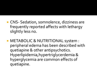  CNS- Sedation, somnolence, dizziness are
frequently reported affects with lethargy
slightly less no.
 METABOLIC & NUTRITIONAL system :
peripheral edema has been described with
quetiapine & other antipsychotics.
Hyperlipidemia,hypertriglycerdemia &
hyperglycemia are common effects of
quetiapine.
 