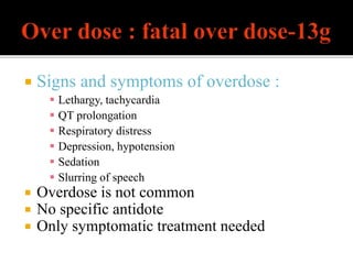  Signs and symptoms of overdose :
 Lethargy, tachycardia
 QT prolongation
 Respiratory distress
 Depression, hypotension
 Sedation
 Slurring of speech
 Overdose is not common
 No specific antidote
 Only symptomatic treatment needed
 