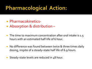  Pharmacokinetics-
 Absorption & distribution –
 The time to maximum concentration after oral intake is 1.5
hours with an estimated half-life of 6 hour.
 No difference was found between twice & three times daily
dosing, inspite of a steady-state half life of 6.9 hours.
 Steady-state levels are reduced in 48 hour.
 