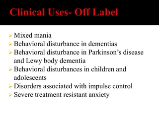  Mixed mania
 Behavioral disturbance in dementias
 Behavioral disturbance in Parkinson’s disease
and Lewy body dementia
 Behavioral disturbances in children and
adolescents
 Disorders associated with impulse control
 Severe treatment resistant anxiety
 