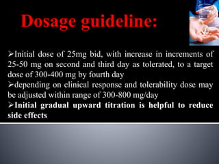 Dosage guideline:
Initial dose of 25mg bid, with increase in increments of
25-50 mg on second and third day as tolerated, to a target
dose of 300-400 mg by fourth day
depending on clinical response and tolerability dose may
be adjusted within range of 300-800 mg/day
Initial gradual upward titration is helpful to reduce
side effects
 