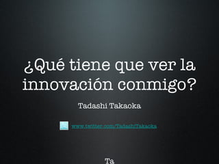 ¿Qué tiene que ver la innovación conmigo? Tadashi Takaoka Ta T www.twitter.com/TadashiTakaoka 