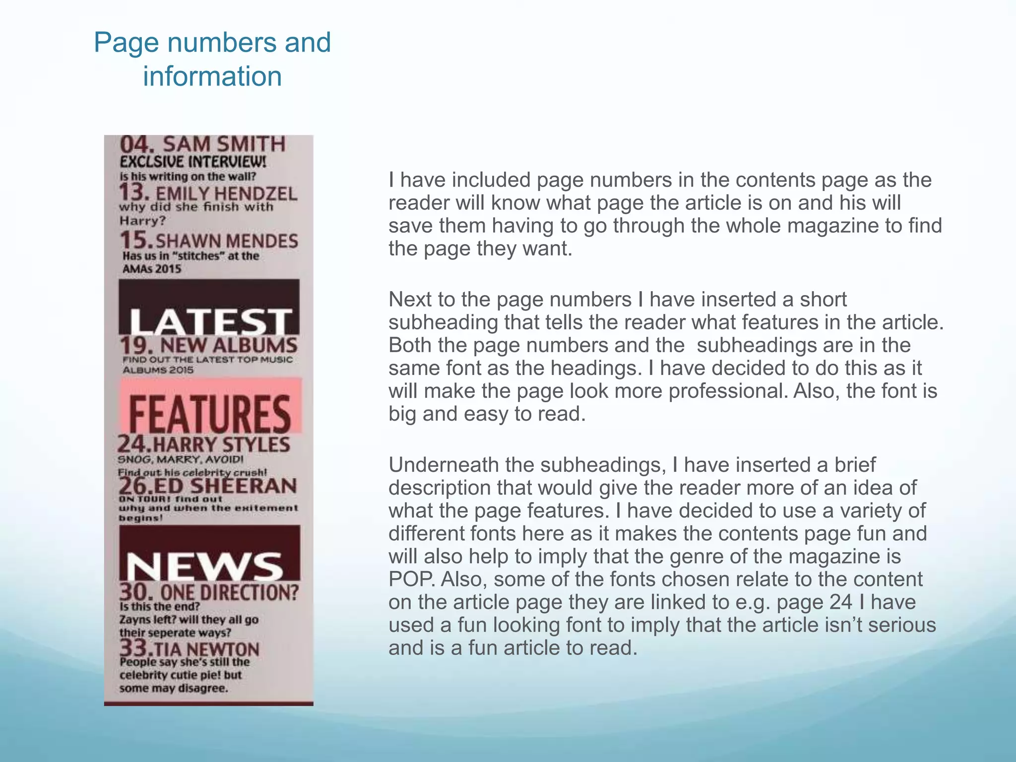 Page numbers and
information
I have included page numbers in the contents page as the
reader will know what page the article is on and his will
save them having to go through the whole magazine to find
the page they want.
Next to the page numbers I have inserted a short
subheading that tells the reader what features in the article.
Both the page numbers and the subheadings are in the
same font as the headings. I have decided to do this as it
will make the page look more professional. Also, the font is
big and easy to read.
Underneath the subheadings, I have inserted a brief
description that would give the reader more of an idea of
what the page features. I have decided to use a variety of
different fonts here as it makes the contents page fun and
will also help to imply that the genre of the magazine is
POP. Also, some of the fonts chosen relate to the content
on the article page they are linked to e.g. page 24 I have
used a fun looking font to imply that the article isn’t serious
and is a fun article to read.
 