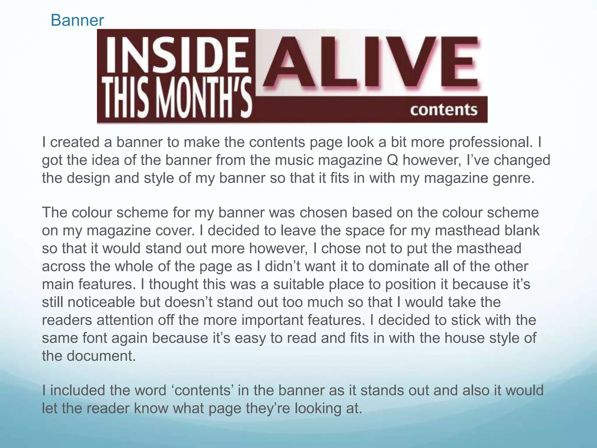 Banner
I created a banner to make the contents page look a bit more professional. I
got the idea of the banner from the music magazine Q however, I’ve changed
the design and style of my banner so that it fits in with my magazine genre.
The colour scheme for my banner was chosen based on the colour scheme
on my magazine cover. I decided to leave the space for my masthead blank
so that it would stand out more however, I chose not to put the masthead
across the whole of the page as I didn’t want it to dominate all of the other
main features. I thought this was a suitable place to position it because it’s
still noticeable but doesn’t stand out too much so that I would take the
readers attention off the more important features. I decided to stick with the
same font again because it’s easy to read and fits in with the house style of
the document.
I included the word ‘contents’ in the banner as it stands out and also it would
let the reader know what page they’re looking at.
 