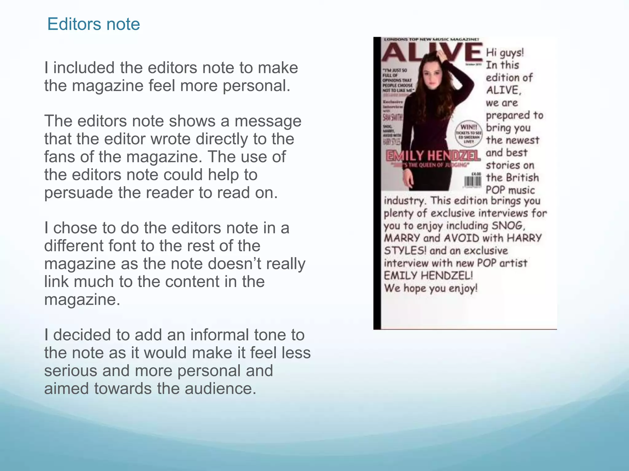 Editors note
I included the editors note to make
the magazine feel more personal.
The editors note shows a message
that the editor wrote directly to the
fans of the magazine. The use of
the editors note could help to
persuade the reader to read on.
I chose to do the editors note in a
different font to the rest of the
magazine as the note doesn’t really
link much to the content in the
magazine.
I decided to add an informal tone to
the note as it would make it feel less
serious and more personal and
aimed towards the audience.
 