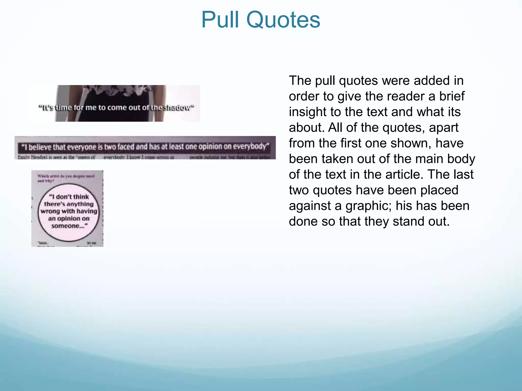 Pull Quotes
The pull quotes were added in
order to give the reader a brief
insight to the text and what its
about. All of the quotes, apart
from the first one shown, have
been taken out of the main body
of the text in the article. The last
two quotes have been placed
against a graphic; his has been
done so that they stand out.
 