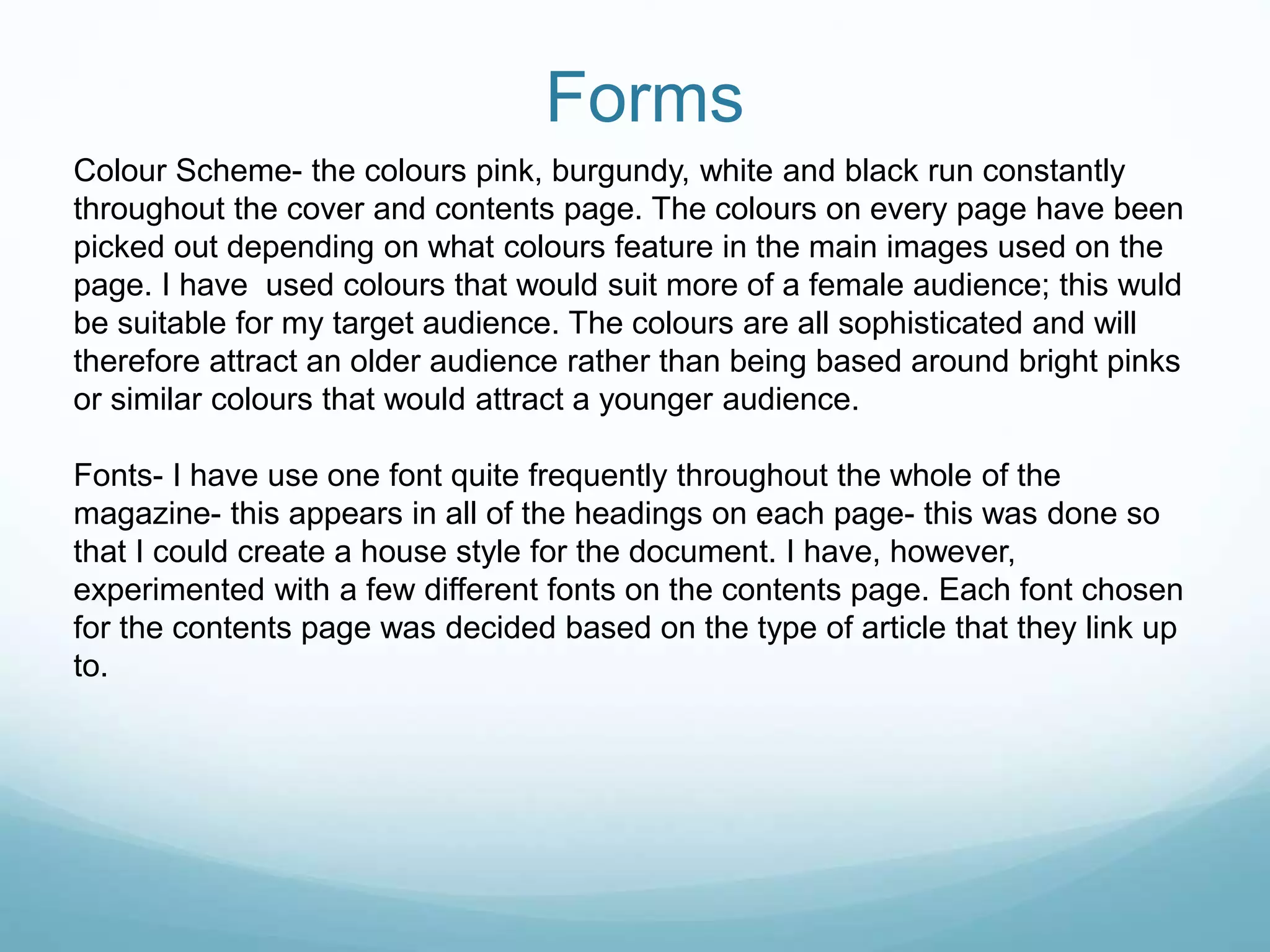 Forms
Colour Scheme- the colours pink, burgundy, white and black run constantly
throughout the cover and contents page. The colours on every page have been
picked out depending on what colours feature in the main images used on the
page. I have used colours that would suit more of a female audience; this wuld
be suitable for my target audience. The colours are all sophisticated and will
therefore attract an older audience rather than being based around bright pinks
or similar colours that would attract a younger audience.
Fonts- I have use one font quite frequently throughout the whole of the
magazine- this appears in all of the headings on each page- this was done so
that I could create a house style for the document. I have, however,
experimented with a few different fonts on the contents page. Each font chosen
for the contents page was decided based on the type of article that they link up
to.
 