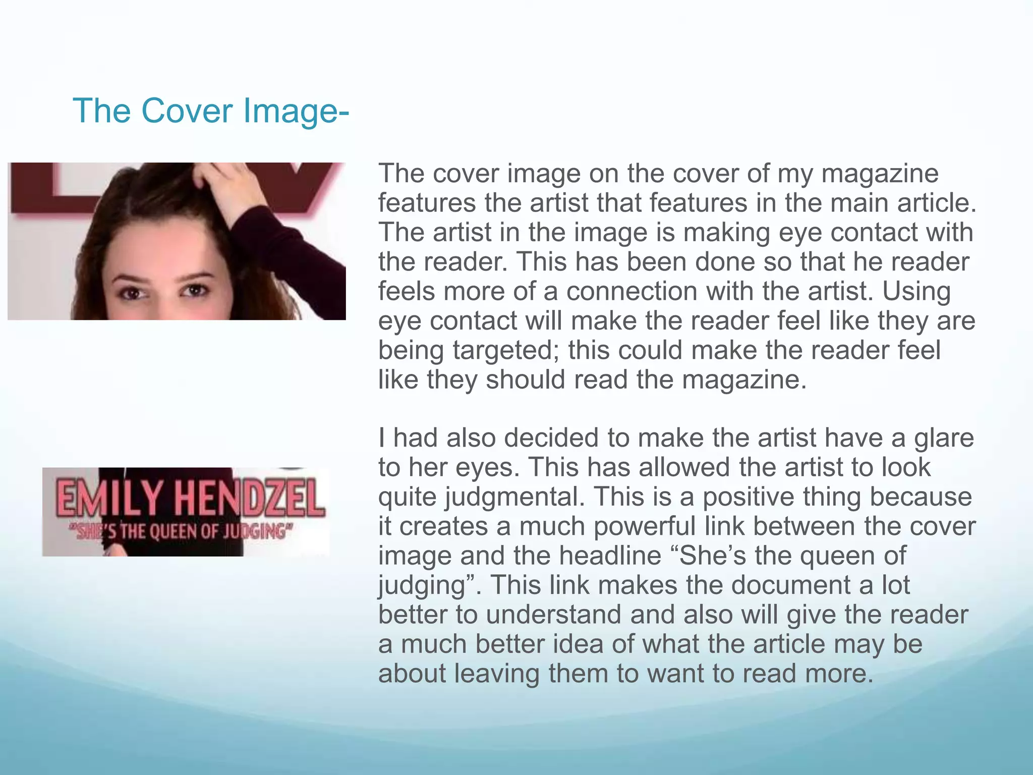 The cover image on the cover of my magazine
features the artist that features in the main article.
The artist in the image is making eye contact with
the reader. This has been done so that he reader
feels more of a connection with the artist. Using
eye contact will make the reader feel like they are
being targeted; this could make the reader feel
like they should read the magazine.
I had also decided to make the artist have a glare
to her eyes. This has allowed the artist to look
quite judgmental. This is a positive thing because
it creates a much powerful link between the cover
image and the headline “She’s the queen of
judging”. This link makes the document a lot
better to understand and also will give the reader
a much better idea of what the article may be
about leaving them to want to read more.
The Cover Image-
 