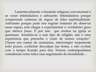Lamentavelmente a bondade religiosa convencional é
as vezes intimidadora e asfixiante. Intimidadora porque
compreende centenas de regras de falsa espiritualidade.
Asfixiante porque pode nos esgotar tratando de observar
essas regras, sem chegar a experimentar o verdadeiro gozo
que oferece Jesus. É por isso que muitos na igreja se
queimam. Amoldar-se a esse tipo de religião, não é uma
experiencia que preencha o vazio de nossos corações”.
Chorar nos cantos de santuários, interromper torpemente
todo prazer, cochichar desculpas nas festas, e não evoluir
com o tempo ficando para trás. Nossos contemporâneos
consideram como tolice esse seguimento de moralidade…
 
