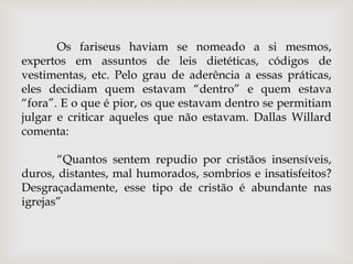 Os fariseus haviam se nomeado a si mesmos,
expertos em assuntos de leis dietéticas, códigos de
vestimentas, etc. Pelo grau de aderência a essas práticas,
eles decidiam quem estavam “dentro” e quem estava
“fora”. E o que é pior, os que estavam dentro se permitiam
julgar e criticar aqueles que não estavam. Dallas Willard
comenta:
“Quantos sentem repudio por cristãos insensíveis,
duros, distantes, mal humorados, sombrios e insatisfeitos?
Desgraçadamente, esse tipo de cristão é abundante nas
igrejas”
 