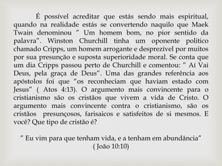 É possível acreditar que estás sendo mais espiritual,
quando na realidade estás se convertendo naquilo que Maek
Twain denominou ” Um homem bom, no pior sentido da
palavra”. Winston Churchill tinha um oponente politico
chamado Cripps, um homem arrogante e desprezível por muitos
por sua presunção e suposta superioridade moral. Se conta que
um dia Cripps passou perto de Churchill e comentou: ” Aí Vai
Deus, pela graça de Deus”. Uma das grandes referência aos
apóstolos foi que “os reconheciam que haviam estado com
Jesus” ( Atos 4:13). O argumento mais convincente para o
cristianismo são os cristãos que vivem a vida de Cristo. O
argumento mais convincente contra o cristianismo, são os
cristãos presunçosos, farisaicos e satisfeitos de si mesmos. E
você? Que tipo de cristão é?
” Eu vim para que tenham vida, e a tenham em abundância”
( João 10:10)
 