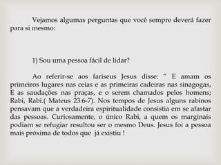 Vejamos algumas perguntas que você sempre deverá fazer
para si mesmo:
1) Sou uma pessoa fácil de lidar?
Ao referir-se aos fariseus Jesus disse: ” E amam os
primeiros lugares nas ceias e as primeiras cadeiras nas sinagogas,
E as saudações nas praças, e o serem chamados pelos homens;
Rabi, Rabi.( Mateus 23:6-7). Nos tempos de Jesus alguns rabinos
pensavam que a verdadeira espiritualidade consistia em se afastar
das pessoas. Curiosamente, o único Rabi, a quem os marginais
podiam se refugiar resultou ser o mesmo Deus. Jesus foi a pessoa
mais próxima de todos que já existiu !
 