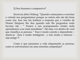 2) Sou humano e compassivo?
Escreveu John Ortberg: “Quando começamos a exercitar
a virtude nos perguntamos porque os outros não são tão bons
como nós. Isso nos faz lembrar a resposta que o vizinho de
Homer Simpson lhe deu quando este lhe perguntou onde
haviam ido : ” Fomos a um acampamento cristão onde
aprendemos a ser mais moralistas”. Há uma voz dentro de você
que classifica as pessoas: ” Esse é muito carente e dependente –
afaste-se . Esse é muito inteligente , e tem muito a oferecer –
seja amigo ?!
Como é que passamos a vida etiquetando as pessoas,
como se estivéssemos em uma estranha competição?
 