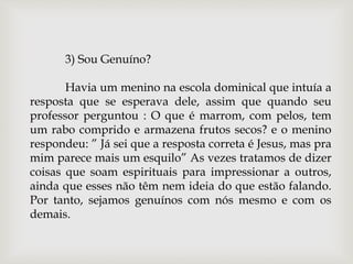 3) Sou Genuíno?
Havia um menino na escola dominical que intuía a
resposta que se esperava dele, assim que quando seu
professor perguntou : O que é marrom, com pelos, tem
um rabo comprido e armazena frutos secos? e o menino
respondeu: ” Já sei que a resposta correta é Jesus, mas pra
mim parece mais um esquilo” As vezes tratamos de dizer
coisas que soam espirituais para impressionar a outros,
ainda que esses não têm nem ideia do que estão falando.
Por tanto, sejamos genuínos com nós mesmo e com os
demais.
 