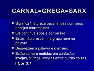 CARNAL=GREGA=SARXCARNAL=GREGA=SARX
 Significa “natureza pecaminosa com seusSignifica “natureza pecaminosa com seus
desejos corrompidosdesejos corrompidos
 Ele continua após a conversão!Ele continua após a conversão!
 Estes não crescem na graça nem naEstes não crescem na graça nem na
palavrapalavra
 Desprezam a palavra e o ensinoDesprezam a palavra e o ensino
 Estão sempre metidos em confusão,Estão sempre metidos em confusão,
invejas, ciúmes, intrigas entre outras coisas,invejas, ciúmes, intrigas entre outras coisas,
I Cor 3.1I Cor 3.1
 