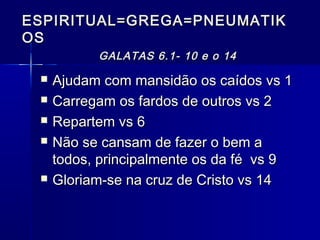 ESPIRITUAL=GREGA=PNEUMATIKESPIRITUAL=GREGA=PNEUMATIK
OSOS
GALATAS 6.1- 10 e o 14GALATAS 6.1- 10 e o 14
 Ajudam com mansidão os caídos vs 1Ajudam com mansidão os caídos vs 1
 Carregam os fardos de outros vs 2Carregam os fardos de outros vs 2
 Repartem vs 6Repartem vs 6
 Não se cansam de fazer o bem aNão se cansam de fazer o bem a
todos, principalmente os da fé vs 9todos, principalmente os da fé vs 9
 Gloriam-se na cruz de Cristo vs 14Gloriam-se na cruz de Cristo vs 14
 