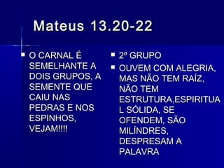 Mateus 13.20-22Mateus 13.20-22
 O CARNAL ÉO CARNAL É
SEMELHANTE ASEMELHANTE A
DOIS GRUPOS, ADOIS GRUPOS, A
SEMENTE QUESEMENTE QUE
CAIU NASCAIU NAS
PEDRAS E NOSPEDRAS E NOS
ESPINHOS,ESPINHOS,
VEJAM!!!!VEJAM!!!!
 2º GRUPO2º GRUPO
 OUVEM COM ALEGRIA,OUVEM COM ALEGRIA,
MAS NÃO TEM RAÍZ,MAS NÃO TEM RAÍZ,
NÃO TEMNÃO TEM
ESTRUTURA,ESPIRITUAESTRUTURA,ESPIRITUA
L SÓLIDA, SEL SÓLIDA, SE
OFENDEM, SÃOOFENDEM, SÃO
MILÍNDRES,MILÍNDRES,
DESPRESAM ADESPRESAM A
PALAVRAPALAVRA
 