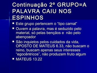 Continuação 2º GRUPO=AContinuação 2º GRUPO=A
PALAVRA CAIU NOSPALAVRA CAIU NOS
ESPINHOSESPINHOS
 Este grupo pertencem o “tipo carnal”Este grupo pertencem o “tipo carnal”
 Ouvem a palavra, mas é seduzido peloOuvem a palavra, mas é seduzido pelo
material, só pelas bençãos e não pelomaterial, só pelas bençãos e não pelo
abençoadorabençoador
 São inquietos pelos cuidados da vida,São inquietos pelos cuidados da vida,
OPOSTO DE MATEUS 6.33, não buscam oOPOSTO DE MATEUS 6.33, não buscam o
reino, buscam apenas seus interessesreino, buscam apenas seus interesses
“egocêntricos”, não produzem fruto algum“egocêntricos”, não produzem fruto algum
 MATEUS 13.22MATEUS 13.22
 