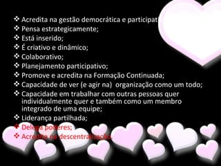 Acredita na gestão democrática e participativa; Pensa estrategicamente; Está inserido; É criativo e dinâmico; Colaborativo; Planejamento participativo; Promove e acredita na Formação Continuada; Capacidade de ver (e agir na)  organização como um todo; Capacidade em trabalhar com outras pessoas quer individualmente quer e também como um membro integrado de uma equipe; Liderança partilhada; Delega poderes; Acredita na descentralização. 