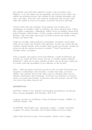 que o primeiro passo para tentar superá-las é aceitar o outro com todas as suas
limitações, vê-lo como alguém que tem capacidade, que precisa de uma chance, que
também tem problemas pessoais, que é membro de uma sociedade heterogênea, que
sabe, e sabe muito! Além disso, todo o interesse demonstrado fará com que o outro
tenha mais vontade de crescer, de se superar, de perceber que pode ir mais longe.
É preciso deixar claro que a formação de um educador deve ser plena, pois a
aprendizagem de conteúdos é inútil se o indivíduo não obtiver formação plena. Valores,
ética, respeito, compromisso, solidariedade, também devem ser ensinados porque fazem
parte da formação cidadã do aluno. E lá fora, quando o mercado de trabalho ou questões
familiares exigir desse aluno uma posição, um perfil de pessoa, uma decisão é dessa
formação que lançará mão.
Lembro-me de minha saudosa professora de matemática do primeiro ano do ensino
médio que me ensinou uma das lições mais importantes da vida e que, embora não haja
resquícios daquelas fórmulas todas em minha mente aprendi que “devemos acreditar nas
pessoas até que elas mesmas nos provem o contrário”! Pronto! Esta professora
conseguiu deixar o seu legado!
Todas as questões aqui expostas servem para refletirmos o perfil de profissional que
queremos ser. Aquele que busca sucesso, mas que só o entende enquanto realização
profissional? Aquele que só ensina conteúdos escolares, mas não pessoais? Aquele que
vê o ensino como uma oportunidade de ser a diferença na vida do outro?
Enfim... Ainda que sejamos professores que têm em vista um ensino funcionalista que
busquemos as metodologias mais inovadoras, as teorias mais atuais, os recursos
didáticos mais modernos tudo isso não valerá a pena se a formação plena a que nos
referimos anteriormente não for priorizada. Só seremos bons professores se o que nos
motivar for à paixão pela docência. Se não houver amor pela docência, caia fora! Nem
você, nem os seus alunos merecem isto!
REFERÊNCIAS
BAPTISTA, Mônica Correa. Questões sobre formação de profissionais da educação
básica. Presença pedagógica. Belo Horizonte, 2003. Nº52.
Congresso Nacional. Lei de Diretrizes e Bases da Educação Nacional - LDBEN. Lei
nº9394/96. Brasília, 1996.
GUARNIERI, Maria Regina (org.). Aprendendo a ensinar: o caminho da docência.
Campinas, SP. Autores Associados, 200. (Coleção Polêmica do Nosso Tempo).
LIMA, Maria do Socorro Lucena, A hora da prática: reflexões sobre o estágio
 