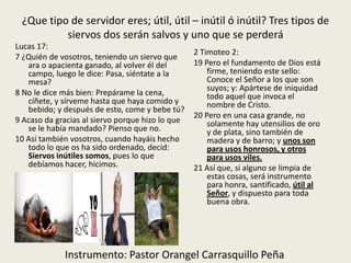 ¿Que tipo de servidor eres; útil, útil – inútil ó inútil? Tres tipos de
siervos dos serán salvos y uno que se perderá
2 Timoteo 2:
19 Pero el fundamento de Dios está
firme, teniendo este sello:
Conoce el Señor a los que son
suyos; y: Apártese de iniquidad
todo aquel que invoca el
nombre de Cristo.
20 Pero en una casa grande, no
solamente hay utensilios de oro
y de plata, sino también de
madera y de barro; y unos son
para usos honrosos, y otros
para usos viles.
21 Así que, si alguno se limpia de
estas cosas, será instrumento
para honra, santificado, útil al
Señor, y dispuesto para toda
buena obra.
Lucas 17:
7 ¿Quién de vosotros, teniendo un siervo que
ara o apacienta ganado, al volver él del
campo, luego le dice: Pasa, siéntate a la
mesa?
8 No le dice más bien: Prepárame la cena,
cíñete, y sírveme hasta que haya comido y
bebido; y después de esto, come y bebe tú?
9 Acaso da gracias al siervo porque hizo lo que
se le había mandado? Pienso que no.
10 Así también vosotros, cuando hayáis hecho
todo lo que os ha sido ordenado, decid:
Siervos inútiles somos, pues lo que
debíamos hacer, hicimos.
Instrumento: Pastor Orangel Carrasquillo Peña
 