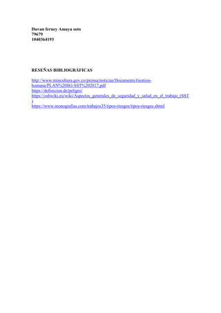Duvan ferney Amaya soto
79679
1040364193
RESEÑAS BIBLIOGRÁFICAS
http://www.mincultura.gov.co/prensa/noticias/Documents/Gestion-
humana/PLAN%20SG-SST%202017.pdf
https://definicion.de/peligro/
https://oshwiki.eu/wiki/Aspectos_generales_de_seguridad_y_salud_en_el_trabajo_(SST
)
https://www.monografias.com/trabajos35/tipos-riesgos/tipos-riesgos.shtml
 