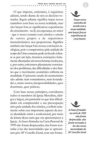 Para que todos sejam um
 ○   ○   ○   ○   ○   ○   ○   ○   ○   ○   ○   ○   ○   ○   ○   ○   ○   ○   ○   ○   ○   ○   ○   ○   ○   ○   ○   ○                   11




                                                                                                             ○
                                                                                                             ○
                                                                                                             ○
    O que importa, entretanto, é seguirmos




                                                                                                             ○
                                                                                                             ○
adiante, tendo diante de nós as decisões to-




                                                                                                             ○
                                                                                                             ○
madas. Seguir adiante significa traçar novos                                                                          Traçar novos




                                                                                                             ○
                                                                                                             ○
caminhos com base na nossa realidade, mas                                                                              caminhos de




                                                                                                             ○
                                                                                                                      acordo com a




                                                                                                             ○
não lançar fora as significativas experiências




                                                                                                             ○
                                                                                                                   nossa realidade,




                                                                                                             ○
de crescimento - na fé, na esperança, no amor




                                                                                                             ○
                                                                                                                 sem lançar fora as




                                                                                                             ○
- que o nosso contato com cristãos e cristãs                                                                       experiências de




                                                                                                             ○
                                                                                                             ○
de outros grupos e de organismos                                                                                      crescimento.




                                                                                                             ○
                                                                                                             ○
intereclesiásticos nos proporciona. Significa




                                                                                                             ○
                                                                                                             ○
também não lançar fora nossas convicções te-




                                                                                                             ○
ológicas, pois o compromisso pela unidade do



                                                                                                             ○
                                                                                                             ○
corpo de Cristo somente pode ser levado à fren-


                                                                                                             ○
                                                                                                             ○
te se por um lado, tivermos convicções forte-

                                                                                                             ○
                                                                                                             ○
mente alicerçadas em nossa herança wesleyana,
e, por outro, estivermos plenamente conscien-                                                                ○
                                                                                                             ○
                                                                                                             ○
                                                                                                             ○


tes dos problemas, das dificuldades e dos limi-
                                                                                                             ○
                                                                                                             ○




tes que o movimento ecumênico enfrenta na
                                                                                                             ○
                                                                                                             ○




atualidade. O presente estado do ecumenismo
                                                                                                             ○
                                                                                                             ○




não admite nem romantismos, nem levianda-
                                                                                                             ○
                                                                                                             ○




des e, muito menos, irresponsabilidades, quer
                                                                                                             ○
                                                                                                             ○




doutrinais, quer práticas.
                                                                                                             ○
                                                                                                             ○




   Com base nesses princípios, convidamos
                                                                                                             ○
                                                                                                             ○




todos os membros da Igreja Metodista, cléri-
                                                                                                             ○
                                                                                                             ○




gos e leigos, em particular os que têm dificul-
                                                                                                             ○
                                                                                                             ○




dades em compreender a sua preocupação
                                                                                                             ○
                                                                                                             ○




ativa pela unidade dos cristãos, a refletir seria-
                                                                                                             ○
                                                                                                             ○




mente sobre esse importante aspecto da nos-                                                                       As bases firmadas
                                                                                                             ○
                                                                                                             ○




sa identidade cristã e confessional, por meio                                                                      na carta de 1999
                                                                                                             ○




                                                                                                                         não foram
                                                                                                             ○




da leitura desta carta que ora apresentamos à
                                                                                                             ○




                                                                                                                  desprezadas, elas
                                                                                                             ○




Igreja. As bases firmadas na Carta Pastoral de
                                                                                                             ○




                                                                                                                 foram revisadas à
                                                                                                             ○




1999 não foram desprezadas; elas foram revi-                                                                          luz das novas
                                                                                                             ○
                                                                                                             ○




sadas à luz das necessidades que se apresen-                                                                        necessidades do
                                                                                                             ○
                                                                                                             ○




tam pós-18º Concílio Geral, com um forma-                                                                        18º Concílio Geral
                                                                                                             ○
 