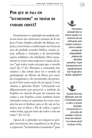 Para que todos sejam um
 ○   ○   ○   ○   ○   ○   ○   ○   ○   ○   ○   ○   ○   ○   ○   ○   ○   ○   ○   ○   ○   ○   ○   ○   ○   ○   ○   ○                     13




                                                                                                             ○
                                                                                                             ○
                                                                                                             ○
POR QUE SE FALA EM




                                                                                                             ○
                                                                                                             ○
                                                                                                             ○
"ECUMENISMO" AO TRATAR DE




                                                                                                             ○
                                                                                                             ○
                                                                                                             ○
                                                                                                             ○
UNIDADE CRISTÃ?




                                                                                                             ○
                                                                                                             ○
                                                                                                             ○
                                                                                                                          Precisamos




                                                                                                             ○
                                                                                                                   entender bem os




                                                                                                             ○
                                                                                                             ○
    Ecumenismo é o princípio da unidade cris-                                                                    termos usados e os




                                                                                                             ○
                                                                                                                   contextos de sua




                                                                                                             ○
tã em torno dos elementos comuns da fé em




                                                                                                             ○
                                                                                                                     utilização, para




                                                                                                             ○
Jesus Cristo. Implica atitudes de diálogo, res-




                                                                                                             ○
                                                                                                                 romper os precon-




                                                                                                             ○
peito, convivência e colaboração na forma de                                                                          ceitos e adotar




                                                                                                             ○
                                                                                                             ○
atos de piedade (estudos bíblico, oração, je-                                                                             posturas de



                                                                                                             ○
                                                                                                             ○
jum, reflexão e visitação) e de misericórdia                                                                           integralidade,


                                                                                                             ○
                                                                                                                          próprias da

                                                                                                             ○
(ações solidárias e de cidadania). Deve carac-
                                                                                                             ○
                                                                                                                            identidae
                                                                                                             ○
terizar-se como uma resposta à oração de Je-                                                                 ○     metodista. O que
sus: "que todos sejam um para que o mundo
                                                                                                             ○


                                                                                                                  Ecumenismo tem
                                                                                                             ○




creia" (Jo 17.21). Portanto, a comunhão dos
                                                                                                             ○




                                                                                                                    significado para
                                                                                                             ○




cristãos e das cristãs deve ter o sentido da
                                                                                                             ○




                                                                                                                   nós? O que deve,
                                                                                                             ○




participação na Missão de Deus, por meio                                                                         de fato, significar?
                                                                                                             ○
                                                                                                             ○




do evangelismo e do testemunho da presen-
                                                                                                             ○
                                                                                                             ○




ça de Cristo como razão do ser igreja. Como
                                                                                                             ○
                                                                                                             ○




orienta o apóstolo Paulo: "esforçando-vos
                                                                                                             ○
                                                                                                             ○




diligentemente por preservar a unidade do
                                                                                                             ○
                                                                                                             ○




Espírito no vínculo da paz; há somente um
                                                                                                             ○




                                                                                                                    Guarde bem esta
                                                                                                             ○




corpo e um Espírito, como também fostes                                                                          definição, pois ela
                                                                                                             ○
                                                                                                             ○




chamados numa só esperança da vossa voca-                                                                        é orientadora para
                                                                                                             ○
                                                                                                             ○




ção; há um só Senhor, uma só fé, um só ba-                                                                         a vida e a missão
                                                                                                             ○




                                                                                                                           da Igreja:
                                                                                                             ○




tismo; um só Deus e Pai de todos, o qual é
                                                                                                             ○




                                                                                                                    Ecumenismo é o
                                                                                                             ○




sobre todos, age por meio de todos e está em
                                                                                                             ○




                                                                                                                        princípio da
                                                                                                             ○




todos" (Ef 4.3-6).                                                                                               unidade cristã em
                                                                                                             ○
                                                                                                             ○




                                                                                                                  torno dos elemen-
                                                                                                             ○




   Apesar de o princípio ter origem no pró-
                                                                                                             ○




                                                                                                                   tos comuns da fé
                                                                                                             ○




prio movimento dos seguidores/as de Jesus,                                                                           em Jesus Cristo.
                                                                                                             ○
                                                                                                             ○




a expressão "ecumenismo/ecumênico" para
                                                                                                             ○
 