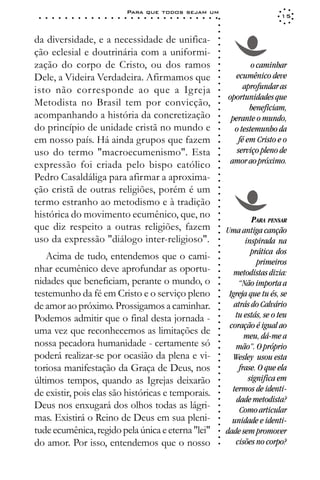 Para que todos sejam um
 ○   ○   ○   ○   ○   ○   ○   ○   ○   ○   ○   ○   ○   ○   ○   ○   ○   ○   ○   ○   ○   ○   ○   ○   ○   ○   ○   ○                     15




                                                                                                             ○
                                                                                                             ○
                                                                                                             ○
da diversidade, e a necessidade de unifica-




                                                                                                             ○
                                                                                                             ○
ção eclesial e doutrinária com a uniformi-




                                                                                                             ○
                                                                                                             ○
zação do corpo de Cristo, ou dos ramos                                                                                   o caminhar




                                                                                                             ○
                                                                                                             ○
Dele, a Videira Verdadeira. Afirmamos que                                                                          ecumênico deve




                                                                                                             ○
                                                                                                                      aprofundar as




                                                                                                             ○
isto não corresponde ao que a Igreja




                                                                                                             ○
                                                                                                                 oportunidades que




                                                                                                             ○
Metodista no Brasil tem por convicção,




                                                                                                             ○
                                                                                                                        beneficiam,




                                                                                                             ○
acompanhando a história da concretização                                                                          perante o mundo,




                                                                                                             ○
                                                                                                             ○
do princípio de unidade cristã no mundo e                                                                          o testemunho da




                                                                                                             ○
                                                                                                             ○
em nosso país. Há ainda grupos que fazem                                                                            fé em Cristo e o




                                                                                                             ○
uso do termo "macroecumenismo". Esta                                                                                serviço pleno de




                                                                                                             ○
                                                                                                             ○
expressão foi criada pelo bispo católico                                                                          amor ao próximo.




                                                                                                             ○
                                                                                                             ○
Pedro Casaldáliga para afirmar a aproxima-


                                                                                                             ○
                                                                                                             ○
ção cristã de outras religiões, porém é um

                                                                                                             ○
                                                                                                             ○
termo estranho ao metodismo e à tradição
                                                                                                             ○
                                                                                                             ○
histórica do movimento ecumênico, que, no                                                                    ○
                                                                                                             ○
                                                                                                                          PARA PENSAR
que diz respeito a outras religiões, fazem
                                                                                                             ○



                                                                                                                 Uma antiga canção
                                                                                                             ○




uso da expressão "diálogo inter-religioso".                                                                             inspirada na
                                                                                                             ○
                                                                                                             ○




                                                                                                                          prática dos
    Acima de tudo, entendemos que o cami-
                                                                                                             ○




                                                                                                                            primeiros
                                                                                                             ○




nhar ecumênico deve aprofundar as oportu-
                                                                                                             ○




                                                                                                                    metodistas dizia:
                                                                                                             ○




nidades que beneficiam, perante o mundo, o
                                                                                                             ○




                                                                                                                      “Não importa a
                                                                                                             ○




testemunho da fé em Cristo e o serviço pleno                                                                      Igreja que tu és, se
                                                                                                             ○
                                                                                                             ○




de amor ao próximo. Prossigamos a caminhar.                                                                         atrás do Calvário
                                                                                                             ○
                                                                                                             ○




Podemos admitir que o final desta jornada -                                                                         tu estás, se o teu
                                                                                                             ○




                                                                                                                  coração é igual ao
                                                                                                             ○




uma vez que reconhecemos as limitações de
                                                                                                             ○




                                                                                                                        meu, dá-me a
                                                                                                             ○




nossa pecadora humanidade - certamente só
                                                                                                             ○




                                                                                                                     mão”. O próprio
                                                                                                             ○




poderá realizar-se por ocasião da plena e vi-                                                                      Wesley usou esta
                                                                                                             ○
                                                                                                             ○




toriosa manifestação da Graça de Deus, nos                                                                            frase. O que ela
                                                                                                             ○
                                                                                                             ○




últimos tempos, quando as Igrejas deixarão                                                                               significa em
                                                                                                             ○




                                                                                                                   termos de identi-
                                                                                                             ○




de existir, pois elas são históricas e temporais.
                                                                                                             ○




                                                                                                                     dade metodista?
                                                                                                             ○




Deus nos enxugará dos olhos todas as lágri-
                                                                                                             ○




                                                                                                                      Como articular
                                                                                                             ○




mas. Existirá o Reino de Deus em sua pleni-                                                                        unidade e identi-
                                                                                                             ○
                                                                                                             ○




tude ecumênica, regido pela única e eterna "lei"                                                                 dade sem promover
                                                                                                             ○
                                                                                                             ○




do amor. Por isso, entendemos que o nosso                                                                            cisões no corpo?
                                                                                                             ○
 