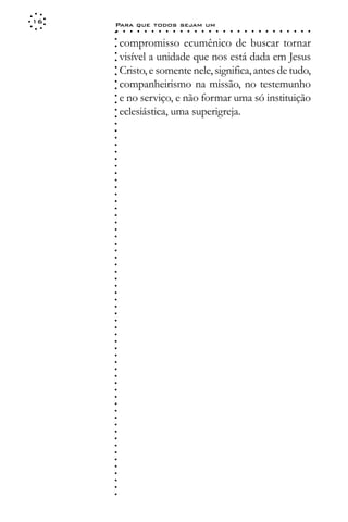 16
     Para que todos sejam um
     ○    ○   ○   ○   ○   ○   ○   ○   ○   ○   ○   ○   ○   ○   ○   ○   ○   ○   ○   ○   ○   ○   ○   ○   ○   ○   ○   ○




     ○
         compromisso ecumênico de buscar tornar




     ○
     ○
         visível a unidade que nos está dada em Jesus



     ○
     ○
         Cristo, e somente nele, significa, antes de tudo,


     ○
     ○
         companheirismo na missão, no testemunho

     ○
     ○
         e no serviço, e não formar uma só instituição
     ○
     ○
     ○
     ○
     ○
     ○
     ○
     ○
     ○
     ○
     ○
     ○
     ○
     ○
     ○
     ○
     ○
     ○
     ○
     ○
     ○
     ○
     ○
     ○
     ○
     ○
     ○
     ○
     ○
     ○
     ○
     ○
     ○
     ○
     ○
     ○
     ○
     ○
     ○
     ○
     ○
     ○
     ○
     ○
     ○
     ○
     ○
     ○
     ○
     ○
     ○
     ○
     ○
     ○
     ○
     ○
     ○
     ○   eclesiástica, uma superigreja.
 
