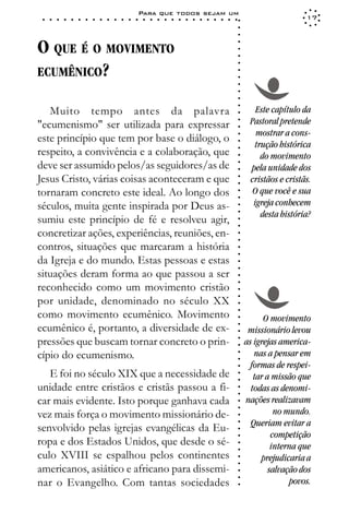 Para que todos sejam um
 ○   ○   ○   ○   ○   ○   ○   ○   ○   ○   ○   ○   ○   ○   ○   ○   ○   ○   ○   ○   ○   ○   ○   ○   ○   ○   ○   ○                     17




                                                                                                             ○
                                                                                                             ○
                                                                                                             ○
O QUE É O MOVIMENTO




                                                                                                             ○
                                                                                                             ○
                                                                                                             ○
ECUMÊNICO?




                                                                                                             ○
                                                                                                             ○
                                                                                                             ○
                                                                                                             ○
                                                                                                             ○
                                                                                                             ○
                                                                                                             ○
   Muito tempo antes da palavra                                                                                     Este capítulo da




                                                                                                             ○
                                                                                                                  Pastoral pretende




                                                                                                             ○
"ecumenismo" ser utilizada para expressar




                                                                                                             ○
                                                                                                                    mostrar a cons-
este princípio que tem por base o diálogo, o




                                                                                                             ○
                                                                                                                   trução histórica




                                                                                                             ○
respeito, a convivência e a colaboração, que




                                                                                                             ○
                                                                                                                     do movimento




                                                                                                             ○
deve ser assumido pelos/as seguidores/as de




                                                                                                             ○
                                                                                                                  pela unidade dos




                                                                                                             ○
Jesus Cristo, várias coisas aconteceram e que                                                                     cristãos e cristãs.




                                                                                                             ○
                                                                                                             ○
tornaram concreto este ideal. Ao longo dos                                                                         O que você e sua



                                                                                                             ○
                                                                                                             ○
séculos, muita gente inspirada por Deus as-                                                                        igreja conhecem


                                                                                                             ○
                                                                                                                     desta história?

                                                                                                             ○
sumiu este princípio de fé e resolveu agir,
                                                                                                             ○
                                                                                                             ○
concretizar ações, experiências, reuniões, en-                                                               ○
                                                                                                             ○

contros, situações que marcaram a história
                                                                                                             ○
                                                                                                             ○




da Igreja e do mundo. Estas pessoas e estas
                                                                                                             ○
                                                                                                             ○




situações deram forma ao que passou a ser
                                                                                                             ○
                                                                                                             ○




reconhecido como um movimento cristão
                                                                                                             ○
                                                                                                             ○




por unidade, denominado no século XX
                                                                                                             ○




como movimento ecumênico. Movimento
                                                                                                             ○




                                                                                                                       O movimento
                                                                                                             ○




ecumênico é, portanto, a diversidade de ex-
                                                                                                             ○




                                                                                                                  missionário levou
                                                                                                             ○




pressões que buscam tornar concreto o prin-                                                                      as igrejas america-
                                                                                                             ○
                                                                                                             ○




cípio do ecumenismo.                                                                                                nas a pensar em
                                                                                                             ○
                                                                                                             ○




                                                                                                                  formas de respei-
                                                                                                             ○




   E foi no século XIX que a necessidade de                                                                         tar a missão que
                                                                                                             ○
                                                                                                             ○




unidade entre cristãos e cristãs passou a fi-                                                                      todas as denomi-
                                                                                                             ○
                                                                                                             ○




car mais evidente. Isto porque ganhava cada                                                                      nações realizavam
                                                                                                             ○




                                                                                                                           no mundo.
                                                                                                             ○




vez mais força o movimento missionário de-
                                                                                                             ○




                                                                                                                   Queriam evitar a
                                                                                                             ○




senvolvido pelas igrejas evangélicas da Eu-
                                                                                                             ○




                                                                                                                          competição
                                                                                                             ○




ropa e dos Estados Unidos, que desde o sé-                                                                                interna que
                                                                                                             ○
                                                                                                             ○




culo XVIII se espalhou pelos continentes                                                                              prejudicaria a
                                                                                                             ○
                                                                                                             ○




americanos, asiático e africano para dissemi-                                                                            salvação dos
                                                                                                             ○




                                                                                                                               povos.
                                                                                                             ○




nar o Evangelho. Com tantas sociedades
                                                                                                             ○
 