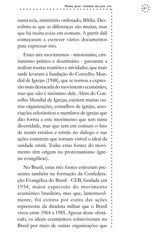 Para que todos sejam um
 ○   ○   ○   ○   ○   ○   ○   ○   ○   ○   ○   ○   ○   ○   ○   ○   ○   ○   ○   ○   ○   ○   ○   ○   ○   ○   ○   ○   21




                                                                                                             ○
                                                                                                             ○
                                                                                                             ○
santa ceia, ministério ordenado, Bíblia. Des-




                                                                                                             ○
                                                                                                             ○
cobriu-se que as diferenças são muitas, mas




                                                                                                             ○
                                                                                                             ○
que há muita coisa em comum. A partir dali




                                                                                                             ○
                                                                                                             ○
começaram a escrever vários documentos




                                                                                                             ○
                                                                                                             ○
para expressar isto.




                                                                                                             ○
                                                                                                             ○
   Estes três movimentos - missionário, cris-




                                                                                                             ○
                                                                                                             ○
tianismo prático e doutrinário - passaram a




                                                                                                             ○
                                                                                                             ○
realizar muitas reuniões e atividades, que mais




                                                                                                             ○
                                                                                                             ○
tarde levaram à fundação do Conselho Mun-




                                                                                                             ○
                                                                                                             ○
dial de Igrejas (1948), que se tornou a expres-




                                                                                                             ○
                                                                                                             ○
são mais destacada do movimento ecumênico,



                                                                                                             ○
                                                                                                             ○
mas que não é sinônimo dele. Além do Con-


                                                                                                             ○
                                                                                                             ○
selho Mundial de Igrejas, existem muitas ou-
                                                                                                             ○
                                                                                                             ○
tras organizações, conselhos de igrejas, asso-
                                                                                                             ○
                                                                                                             ○
ciações eclesiásticas e membros de igrejas que                                                               ○
                                                                                                             ○




dão forma a este movimento que tem tanta
                                                                                                             ○
                                                                                                             ○




diversidade, mas que tem em comum o fato
                                                                                                             ○
                                                                                                             ○




de reunir cristãos e cristãs no diálogo e nas
                                                                                                             ○
                                                                                                             ○




ações concretas que tornam visível o ideal da
                                                                                                             ○
                                                                                                             ○




unidade cristã. Todas estas fontes do movi-
                                                                                                             ○
                                                                                                             ○




mento têm origem no protestantismo (igre-
                                                                                                             ○
                                                                                                             ○




jas evangélicas).
                                                                                                             ○
                                                                                                             ○
                                                                                                             ○




   No Brasil, estas três fontes estiveram pre-
                                                                                                             ○
                                                                                                             ○




sentes também na formação da Confedera-
                                                                                                             ○
                                                                                                             ○




ção Evangélica do Brasil - CEB, fundada em
                                                                                                             ○
                                                                                                             ○




1934, maior expressão do movimento
                                                                                                             ○
                                                                                                             ○




ecumênico brasileiro, mas que, lamentavel-
                                                                                                             ○
                                                                                                             ○




mente, foi extinta por conta das ações
                                                                                                             ○
                                                                                                             ○




repressoras da ditadura militar que o Brasil
                                                                                                             ○
                                                                                                             ○




viveu entre 1964 a 1985. Apesar deste obstá-
                                                                                                             ○
                                                                                                             ○




culo, os ideais ecumênicos sobreviveram no
                                                                                                             ○
                                                                                                             ○




Brasil por meio de outras organizações que
                                                                                                             ○
 