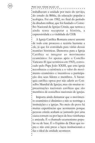 22
     Para que todos sejam um
     ○    ○   ○   ○   ○   ○   ○   ○   ○   ○   ○   ○   ○   ○   ○   ○   ○   ○   ○   ○   ○   ○   ○   ○   ○   ○   ○   ○




     ○
         trabalhavam a unidade por meio do serviço,




     ○
     ○
         do estudo da Bíblia, da educação popular e



     ○
     ○
         teológica. Foi em 1982, no final do período


     ○
     ○
         da ditadura militar, que foi fundado o Conse-

     ○
     ○
         lho Nacional de Igrejas Cristãs, que tentou e
     ○
     ○
     ○
     ○   ainda tenta recuperar a história, a
         expressividade e a vitalidade da CEB.
     ○
     ○
     ○




            A Igreja Católica Romana esteve ausente
     ○
     ○




         de todo este processo e resistiu bastante a
     ○
     ○




         ele, já que foi convidada para várias dessas
     ○
     ○




         reuniões históricas. Demorou para a Igreja
     ○




         Católica se integrar ao movimento
     ○
     ○




         ecumênico: foi apenas após o Concílio
     ○
     ○




         Vaticano II (que terminou em 1965), convo-
     ○
     ○




         cado pelo Papa João XXIII, que esta igreja
     ○
     ○




         reconheceu a existência e o valor do movi-
     ○
     ○




         mento ecumênico e incentivou a participa-
     ○
     ○




         ção dos seus líderes e membros. A hierar-
     ○
     ○




         quia católica optou por não aderir ao Con-
     ○
     ○




         selho Mundial de Igrejas, mas são muitas re-
     ○
     ○




         presentações nacionais católicas que são
     ○
     ○




         membros de conselhos nacionais de igrejas.
     ○
     ○
     ○




             Importa ainda demarcar que o movimen-
     ○
     ○




         to ecumênico é dinâmico e não se restringe a
     ○
     ○




         instituições e a igrejas. No meio do povo há
     ○
     ○




         muitas experiências que acontecem porque
     ○
     ○




         pessoas cristãs acabam se juntando por uma
     ○
     ○




         causa comum ou por laços de boa vizinhança
     ○




         e amizade. É o chamado ecumenismo popu-
     ○
     ○




         lar ou de base. É o Espírito de Deus que so-
     ○
     ○




         pra e não está preso a laços institucionais e
     ○
     ○




         faz o ideal da unidade acontecer.
     ○
     ○
     ○
     ○
 