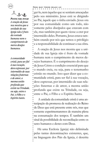 24
                         Para que todos sejam um
                         ○    ○   ○   ○   ○   ○   ○   ○   ○   ○   ○   ○   ○   ○   ○   ○   ○   ○   ○   ○   ○   ○   ○   ○   ○   ○   ○   ○




                         ○
                             gui-lo, nem àquelas que se sentiam ameaçadas




                         ○
                         ○
                             pelo seu ministério. Jesus está se dirigindo



                         ○
                         ○
 PONTOS PARA PENSAR
                             ao Pai, àquele que o tinha enviado. Jesus ora


                         ○
 A oração de Jesus


                         ○
                             por sua comunidade como um todo, não

                         ○
 nos mostra que a

                         ○
                             somente pelos discípulos que estavam com
                         ○
 unidade de sua
 Igreja não é fruto      ○
                         ○
                         ○   ele, mas também por quem viesse a crer por
 da vontade                  intermédio deles. Portanto, Jesus estava tam-
                         ○
                         ○




 humana nem o                bém orando por nós que temos o privilégio
                         ○




 cumprimento de
                         ○




                             e a responsabilidade de continuar a sua obra.
                         ○




 meros desejos
                         ○




 humanos.
                         ○




                                A oração de Jesus nos mostra que a uni-
                         ○
                         ○




                             dade de sua Igreja não é fruto da vontade
                         ○
                         ○




 A comunidade                humana nem o cumprimento de meros de-
                         ○
                         ○




 cristã, para ser fiel       sejos humanos. É o cumprimento do desejo
                         ○
                         ○




 à sua vocação,              de Jesus Cristo e condição essencial para que
                         ○




 deve expressar, por
                         ○




                             o mundo creia, ou seja, para o testemunho
                         ○




 intermédio de suas
                         ○




                             cristão no mundo. Isso quer dizer que a co-
                         ○




 relações fraternas
                         ○




 e de amor, a                munidade cristã, para ser fiel à sua vocação,
                         ○
                         ○




 mesma união                 deve expressar, por intermédio de suas rela-
                         ○
                         ○




 profunda que                ções fraternas e de amor, a mesma união
                         ○




 existe na Trindade,
                         ○




                             profunda que existe na Trindade, ou seja,
                         ○




 ou seja, entre o
                         ○




                             entre o Pai, o Filho e o Espírito Santo.
                         ○




 Pai, o Filho e o
                         ○




 Espírito Santo.
                         ○




                                 A unidade da comunidade cristã é uma an-
                         ○
                         ○




                             tecipação da promessa de realização do Reino
                         ○
                         ○




                             de Deus que está presente entre nós, mas que
                         ○
                         ○




                             somente experimentaremos de maneira plena
                         ○
                         ○




                             na consumação dos tempos. É também um
                         ○
                         ○




                             sinal da possibilidade de reconciliação entre os
                         ○
                         ○




                             seres humanos e destes com Deus.
                         ○
                         ○
                         ○




                                Há uma Ecclesia (igreja) não delimitada
                         ○
                         ○




                             pelas tantas denominações existentes, que,
                         ○
                         ○




                             na linguagem dos Pais da Igreja, é descrita
                         ○
                         ○
                         ○
 