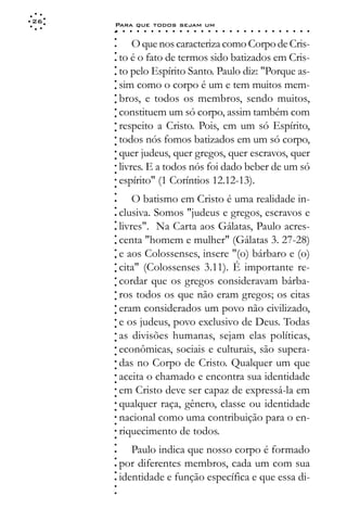 26
     Para que todos sejam um
     ○    ○   ○   ○   ○   ○   ○   ○   ○   ○   ○   ○   ○   ○   ○   ○   ○   ○   ○   ○   ○   ○   ○   ○   ○   ○   ○   ○




     ○
     ○
             O que nos caracteriza como Corpo de Cris-




     ○
         to é o fato de termos sido batizados em Cris-



     ○
     ○
         to pelo Espírito Santo. Paulo diz: "Porque as-


     ○
     ○
         sim como o corpo é um e tem muitos mem-

     ○
     ○
         bros, e todos os membros, sendo muitos,
     ○
     ○
     ○
     ○   constituem um só corpo, assim também com
         respeito a Cristo. Pois, em um só Espírito,
     ○
     ○




         todos nós fomos batizados em um só corpo,
     ○
     ○




         quer judeus, quer gregos, quer escravos, quer
     ○
     ○




         livres. E a todos nós foi dado beber de um só
     ○
     ○




         espírito" (1 Coríntios 12.12-13).
     ○
     ○
     ○




             O batismo em Cristo é uma realidade in-
     ○
     ○




         clusiva. Somos "judeus e gregos, escravos e
     ○




         livres". Na Carta aos Gálatas, Paulo acres-
     ○
     ○




         centa "homem e mulher" (Gálatas 3. 27-28)
     ○
     ○




         e aos Colossenses, insere "(o) bárbaro e (o)
     ○
     ○




         cita" (Colossenses 3.11). É importante re-
     ○
     ○




         cordar que os gregos consideravam bárba-
     ○
     ○




         ros todos os que não eram gregos; os citas
     ○
     ○




         eram considerados um povo não civilizado,
     ○
     ○




         e os judeus, povo exclusivo de Deus. Todas
     ○
     ○




         as divisões humanas, sejam elas políticas,
     ○
     ○




         econômicas, sociais e culturais, são supera-
     ○
     ○




         das no Corpo de Cristo. Qualquer um que
     ○
     ○




         aceita o chamado e encontra sua identidade
     ○
     ○




         em Cristo deve ser capaz de expressá-la em
     ○
     ○




         qualquer raça, gênero, classe ou identidade
     ○
     ○




         nacional como uma contribuição para o en-
     ○
     ○




         riquecimento de todos.
     ○
     ○
     ○




            Paulo indica que nosso corpo é formado
     ○
     ○




         por diferentes membros, cada um com sua
     ○




         identidade e função específica e que essa di-
     ○
     ○
     ○
     ○
 