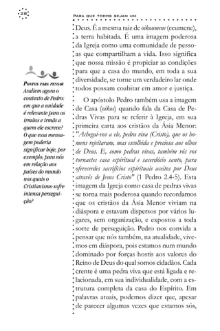 28
                        Para que todos sejam um
                        ○    ○   ○   ○   ○   ○   ○   ○   ○   ○   ○   ○   ○   ○   ○   ○   ○   ○   ○   ○   ○   ○   ○   ○   ○   ○   ○   ○




                        ○
                        ○
                            Deus. É a mesma raiz de oikoumene (ecumene),




                        ○
                            a terra habitada. É uma imagem poderosa



                        ○
                        ○
                            da Igreja como uma comunidade de pesso-


                        ○
                        ○
                            as que compartilham a vida. Isso significa

                        ○
                        ○
                            que nossa missão é propiciar as condições
                        ○
                        ○
                        ○
                        ○   para que a casa do mundo, em toda a sua
                            diversidade, se torne um verdadeiro lar onde
                        ○




 PONTOS PARA PENSAR
                        ○




                            todos possam coabitar em amor e justiça.
                        ○




 Avaliem agora o
                        ○




 contexto de Pedro:
                        ○




                                O apóstolo Pedro também usa a imagem
                        ○




 em que a unidade
                        ○




                            de Casa (oikos) quando fala da Casa de Pe-
                        ○




 é relevante para os
                            dras Vivas para se referir à Igreja, em sua
                        ○




 irmãos e irmãs a
                        ○




                            primeira carta aos cristãos da Ásia Menor:
                        ○




 quem ele escreve?
                        ○




                            "Achegai-vos a ele, pedra viva (Cristo), que os ho-
                        ○




 O que essa mensa-
                        ○




 gem poderia                mens rejeitaram, mas escolhida e preciosa aos olhos
                        ○
                        ○




 significar hoje, por       de Deus. E, como pedras vivas, também vós vos
                        ○
                        ○




 exemplo, para nós
                            tornastes casa espiritual e sacerdócio santo, para
                        ○




 em relação aos
                        ○




                            oferecerdes sacrifícios espirituais aceitos por Deus
                        ○




 países do mundo
                        ○




 nos quais o                através de Jesus Cristo" (1 Pedro 2.4-5). Esta
                        ○
                        ○




 Cristianismo sofre         imagem da Igreja como casa de pedras vivas
                        ○
                        ○




 intensa persegui-          se torna mais poderosa quando recordamos
                        ○




 ção?
                        ○




                            que os cristãos da Ásia Menor viviam na
                        ○
                        ○




                            diáspora e estavam dispersos por vários lu-
                        ○
                        ○




                            gares, sem organização, e expostos a toda
                        ○
                        ○




                            sorte de perseguição. Pedro nos convida a
                        ○




                            pensar que nós também, na atualidade, vive-
                        ○
                        ○




                            mos em diáspora, pois estamos num mundo
                        ○
                        ○




                            dominado por forças hostis aos valores do
                        ○
                        ○




                            Reino de Deus do qual somos cidadãos. Cada
                        ○
                        ○




                            crente é uma pedra viva que está ligada e re-
                        ○
                        ○




                            lacionada, em sua individualidade, com a es-
                        ○
                        ○




                            trutura completa da casa do Espírito. Em
                        ○
                        ○




                            palavras atuais, podemos dizer que, apesar
                        ○
                        ○




                            de parecer algumas vezes que estamos sós,
                        ○
                        ○
                        ○
 