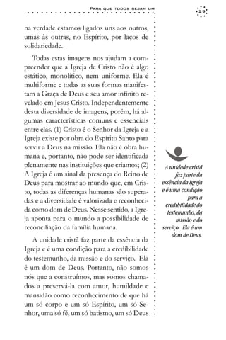 Para que todos sejam um
 ○   ○   ○   ○   ○   ○   ○   ○   ○   ○   ○   ○   ○   ○   ○   ○   ○   ○   ○   ○   ○   ○   ○   ○   ○   ○   ○   ○                    29




                                                                                                             ○
                                                                                                             ○
                                                                                                             ○
na verdade estamos ligados uns aos outros,




                                                                                                             ○
                                                                                                             ○
umas às outras, no Espírito, por laços de




                                                                                                             ○
                                                                                                             ○
solidariedade.




                                                                                                             ○
                                                                                                             ○
                                                                                                             ○
   Todas estas imagens nos ajudam a com-




                                                                                                             ○
                                                                                                             ○
preender que a Igreja de Cristo não é algo




                                                                                                             ○
estático, monolítico, nem uniforme. Ela é




                                                                                                             ○
                                                                                                             ○
multiforme e todas as suas formas manifes-




                                                                                                             ○
                                                                                                             ○
tam a Graça de Deus e seu amor infinito re-




                                                                                                             ○
                                                                                                             ○
velado em Jesus Cristo. Independentemente




                                                                                                             ○
                                                                                                             ○
desta diversidade de imagens, porém, há al-




                                                                                                             ○
                                                                                                             ○
gumas características comuns e essenciais



                                                                                                             ○
                                                                                                             ○
entre elas. (1) Cristo é o Senhor da Igreja e a


                                                                                                             ○
                                                                                                             ○
Igreja existe por obra do Espírito Santo para

                                                                                                             ○
                                                                                                             ○
servir a Deus na missão. Ela não é obra hu-
                                                                                                             ○
                                                                                                             ○
mana e, portanto, não pode ser identificada                                                                  ○
                                                                                                             ○




plenamente nas instituições que criamos; (2)                                                                      A unidade cristã
                                                                                                             ○
                                                                                                             ○




A Igreja é um sinal da presença do Reino de                                                                             faz parte da
                                                                                                             ○
                                                                                                             ○




Deus para mostrar ao mundo que, em Cris-                                                                         essência da Igreja
                                                                                                             ○




                                                                                                                 e é uma condição
                                                                                                             ○




to, todas as diferenças humanas são supera-
                                                                                                             ○




                                                                                                                              para a
                                                                                                             ○




das e a diversidade é valorizada e reconheci-
                                                                                                             ○




                                                                                                                   credibilidade do
                                                                                                             ○




da como dom de Deus. Nesse sentido, a Igre-                                                                         testemunho, da
                                                                                                             ○
                                                                                                             ○




ja aponta para o mundo a possibilidade de                                                                               missão e do
                                                                                                             ○
                                                                                                             ○




reconciliação da família humana.                                                                                 serviço. Ela é um
                                                                                                             ○




                                                                                                                      dom de Deus.
                                                                                                             ○




   A unidade cristã faz parte da essência da
                                                                                                             ○
                                                                                                             ○




Igreja e é uma condição para a credibilidade
                                                                                                             ○
                                                                                                             ○




do testemunho, da missão e do serviço. Ela
                                                                                                             ○
                                                                                                             ○
                                                                                                             ○




é um dom de Deus. Portanto, não somos
                                                                                                             ○
                                                                                                             ○




nós que a construímos, mas somos chama-
                                                                                                             ○
                                                                                                             ○




dos a preservá-la com amor, humildade e
                                                                                                             ○
                                                                                                             ○




mansidão como reconhecimento de que há
                                                                                                             ○
                                                                                                             ○




um só corpo e um só Espírito, um só Se-
                                                                                                             ○
                                                                                                             ○




nhor, uma só fé, um só batismo, um só Deus
                                                                                                             ○
 