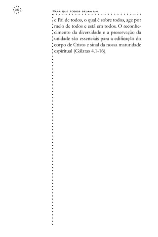 30
     Para que todos sejam um
     ○    ○   ○   ○   ○   ○   ○   ○   ○   ○   ○   ○   ○   ○   ○   ○   ○   ○   ○   ○   ○   ○   ○   ○   ○   ○   ○   ○




     ○
     ○
         e Pai de todos, o qual é sobre todos, age por




     ○
         meio de todos e está em todos. O reconhe-



     ○
     ○
         cimento da diversidade e a preservação da


     ○
     ○
         unidade são essenciais para a edificação do

     ○
     ○
         corpo de Cristo e sinal da nossa maturidade
     ○
     ○
     ○
     ○
     ○
     ○
     ○
     ○
     ○
     ○
     ○
     ○
     ○
     ○
     ○
     ○
     ○
     ○
     ○
     ○
     ○
     ○
     ○
     ○
     ○
     ○
     ○
     ○
     ○
     ○
     ○
     ○
     ○
     ○
     ○
     ○
     ○
     ○
     ○
     ○
     ○
     ○
     ○
     ○
     ○
     ○
     ○
     ○
     ○
     ○
     ○
     ○
     ○
     ○
     ○
     ○
     ○
     ○   espiritual (Gálatas 4.1-16).
 