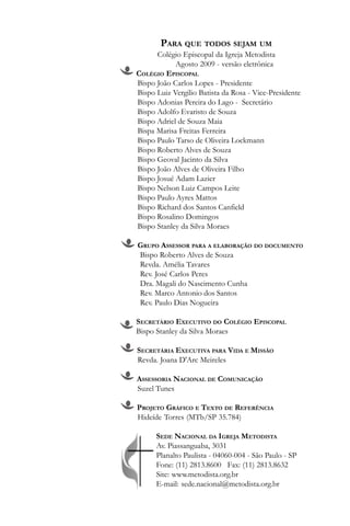 PARA QUE TODOS SEJAM UM
      Colégio Episcopal da Igreja Metodista
            Agosto 2009 - versão eletrônica
COLÉGIO EPISCOPAL
Bispo João Carlos Lopes - Presidente
Bispo Luiz Vergilio Batista da Rosa - Vice-Presidente
Bispo Adonias Pereira do Lago - Secretário
Bispo Adolfo Evaristo de Souza
Bispo Adriel de Souza Maia
Bispa Marisa Freitas Ferreira
Bispo Paulo Tarso de Oliveira Lockmann
Bispo Roberto Alves de Souza
Bispo Geoval Jacinto da Silva
Bispo João Alves de Oliveira Filho
Bispo Josué Adam Lazier
Bispo Nelson Luiz Campos Leite
Bispo Paulo Ayres Mattos
Bispo Richard dos Santos Canfield
Bispo Rosalino Domingos
Bispo Stanley da Silva Moraes

GRUPO ASSESSOR PARA A ELABORAÇÃO DO DOCUMENTO
Bispo Roberto Alves de Souza
Revda. Amélia Tavares
Rev. José Carlos Peres
Dra. Magali do Nascimento Cunha
Rev. Marco Antonio dos Santos
Rev. Paulo Dias Nogueira

SECRETÁRIO EXECUTIVO DO COLÉGIO EPISCOPAL
Bispo Stanley da Silva Moraes

SECRETÁRIA EXECUTIVA PARA VIDA E MISSÃO
Revda. Joana D'Arc Meireles

ASSESSORIA NACIONAL DE COMUNICAÇÃO
Suzel Tunes

PROJETO GRÁFICO E TEXTO DE REFERÊNCIA
Hideíde Torres (MTb/SP 35.784)

      SEDE NACIONAL DA IGREJA METODISTA
      Av. Piassanguaba, 3031
      Planalto Paulista - 04060-004 - São Paulo - SP
      Fone: (11) 2813.8600 Fax: (11) 2813.8632
      Site: www.metodista.org.br
      E-mail: sede.nacional@metodista.org.br
 