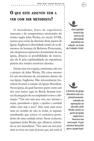 Para que todos sejam um
 ○   ○   ○   ○   ○   ○   ○   ○   ○   ○   ○   ○   ○   ○   ○   ○   ○   ○   ○   ○   ○   ○   ○   ○   ○   ○   ○   ○                     31




                                                                                                             ○
                                                                                                             ○
                                                                                                             ○
O QUE ESTE ASSUNTO TEM A




                                                                                                             ○
                                                                                                             ○
                                                                                                             ○
VER COM SER METODISTA?




                                                                                                             ○
                                                                                                             ○
                                                                                                             ○
                                                                                                             ○
                                                                                                             ○
                                                                                                             ○
                                                                                                             ○
   O metodismo, fruto da experiência                                                                                   Este capítulo




                                                                                                             ○
                                                                                                                         tratará das




                                                                                                             ○
marcante e do compromisso missionário do




                                                                                                             ○
                                                                                                                          marcas da




                                                                                                             ○
cristão inglês John Wesley, no século XVIII,                                                                             identidade




                                                                                                             ○
nasceu por conta da abertura deste pastor da




                                                                                                             ○
                                                                                                                      metodista em




                                                                                                             ○
Igreja Anglicana à diversidade cristã: ele se ali-




                                                                                                             ○
                                                                                                                   relação ao tema




                                                                                                             ○
mentou da herança da Reforma Protestante,                                                                        da Unidade Cristã.




                                                                                                             ○
                                                                                                             ○
não desprezou expressões doutrinárias da sua


                                                                                                             ○
                                                                                                             ○
igreja, abraçou as possibilidades de renova-

                                                                                                             ○
                                                                                                             ○
ção da fé pela espiritualidade da experiência
pietista dos irmãos morávios alemães.                                                                        ○
                                                                                                             ○
                                                                                                             ○
                                                                                                             ○
                                                                                                             ○




   Iniciar uma nova igreja, entretanto, não era
                                                                                                             ○
                                                                                                             ○




o projeto de John Wesley. Ele criou mesmo
                                                                                                             ○
                                                                                                             ○




foi um movimento de avivamento dentro da
                                                                                                             ○
                                                                                                             ○




sua Igreja Anglicana. Mas circunstâncias his-
                                                                                                             ○
                                                                                                             ○




tóricas levaram à criação da Igreja Metodista.
                                                                                                             ○
                                                                                                             ○




Nesta igreja, da qual fazemos parte como um
                                                                                                             ○
                                                                                                             ○




dos seus ramos aqui no Brasil, ficaram mar-                                                                      A história da Igreja
                                                                                                             ○
                                                                                                             ○




                                                                                                                 Metodista não era,
cas da pregação do seu inspirador como a afir-
                                                                                                             ○




                                                                                                                    primitivamente,
                                                                                                             ○




mação "Não criar uma nova seita, mas reformar a
                                                                                                             ○




                                                                                                                         calcada em
                                                                                                             ○




nação, especialmente a Igreja, e espalhar a santidade
                                                                                                             ○




                                                                                                                      separações ou
                                                                                                             ○




bíblica sobre toda a terra". Não criar uma nova                                                                        divisões. John
                                                                                                             ○
                                                                                                             ○




seita no sentido de não se isolar, se separar,                                                                      Wesley sentia-se
                                                                                                             ○
                                                                                                             ○




                                                                                                                      parte da Igreja
acreditando que somos os exclusivos porta-
                                                                                                             ○




                                                                                                                         Anglicana e
                                                                                                             ○




dores de uma verdade cristã. Neste contexto,
                                                                                                             ○




                                                                                                                        buscava sua
                                                                                                             ○
                                                                                                             ○




repetimos John Wesley que afirmou, referin-                                                                        renovação. O que
                                                                                                             ○




                                                                                                                 estamos buscando
                                                                                                             ○




do-se aos metodistas: "Nós somos um novo fenô-
                                                                                                             ○




                                                                                                                  para a Igreja hoje?
                                                                                                             ○




meno na terra; um corpo de pessoas que, não sendo de
                                                                                                             ○
 