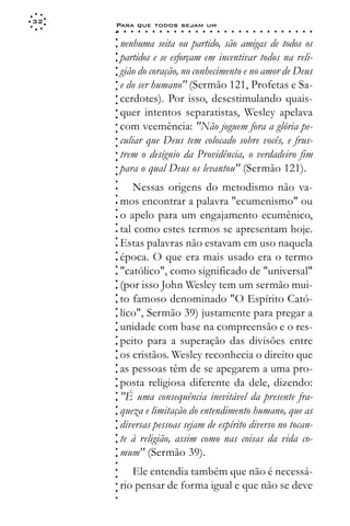 32
     Para que todos sejam um
     ○    ○   ○   ○   ○   ○   ○   ○   ○   ○   ○   ○   ○   ○   ○   ○   ○   ○   ○   ○   ○   ○   ○   ○   ○   ○   ○   ○




     ○
         nenhuma seita ou partido, são amigas de todos os




     ○
     ○
         partidos e se esforçam em incentivar todos na reli-



     ○
     ○
         gião do coração, no conhecimento e no amor de Deus


     ○
     ○
         e do ser humano" (Sermão 121, Profetas e Sa-

     ○
     ○
         cerdotes). Por isso, desestimulando quais-
     ○
     ○
     ○
     ○   quer intentos separatistas, Wesley apelava
         com veemência: "Não joguem fora a glória pe-
     ○
     ○




         culiar que Deus tem colocado sobre vocês, e frus-
     ○
     ○




         trem o desígnio da Providência, o verdadeiro fim
     ○
     ○




         para o qual Deus os levantou" (Sermão 121).
     ○
     ○
     ○




            Nessas origens do metodismo não va-
     ○
     ○




         mos encontrar a palavra "ecumenismo" ou
     ○
     ○




         o apelo para um engajamento ecumênico,
     ○
     ○




         tal como estes termos se apresentam hoje.
     ○
     ○




         Estas palavras não estavam em uso naquela
     ○




         época. O que era mais usado era o termo
     ○
     ○




         "católico", como significado de "universal"
     ○
     ○




         (por isso John Wesley tem um sermão mui-
     ○
     ○




         to famoso denominado "O Espírito Cató-
     ○
     ○




         lico", Sermão 39) justamente para pregar a
     ○
     ○




         unidade com base na compreensão e o res-
     ○
     ○




         peito para a superação das divisões entre
     ○
     ○




         os cristãos. Wesley reconhecia o direito que
     ○
     ○




         as pessoas têm de se apegarem a uma pro-
     ○
     ○




         posta religiosa diferente da dele, dizendo:
     ○
     ○




         "É uma consequência inevitável da presente fra-
     ○
     ○




         queza e limitação do entendimento humano, que as
     ○
     ○




         diversas pessoas sejam de espírito diverso no tocan-
     ○
     ○




         te à religião, assim como nas coisas da vida co-
     ○
     ○




         mum" (Sermão 39).
     ○
     ○
     ○




            Ele entendia também que não é necessá-
     ○
     ○




         rio pensar de forma igual e que não se deve
     ○
     ○
     ○
 