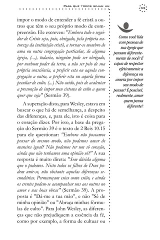 Para que todos sejam um
 ○   ○   ○   ○   ○   ○   ○   ○   ○   ○   ○   ○   ○   ○   ○   ○   ○   ○   ○   ○   ○   ○   ○   ○   ○   ○   ○   ○                    33




                                                                                                             ○
                                                                                                             ○
                                                                                                             ○
impor o modo de entender a fé cristã a ou-




                                                                                                             ○
                                                                                                             ○
tros que têm o seu próprio modo de com-




                                                                                                             ○
                                                                                                             ○
preensão. Ele escreveu: "Embora todo o segui-




                                                                                                             ○
                                                                                                                    Como você lida




                                                                                                             ○
dor de Cristo seja, pois, obrigado, pela própria na-




                                                                                                             ○
                                                                                                                    com pessoas de




                                                                                                             ○
tureza da instituição cristã, a tornar-se membro de




                                                                                                             ○
                                                                                                                     sua Igreja que




                                                                                                             ○
uma ou outra congregação particular, de alguma                                                                   pensam diferente-




                                                                                                             ○
                                                                                                             ○
igreja, (...), todavia, ninguém pode ser obrigado,                                                                mente de você? É




                                                                                                             ○
                                                                                                             ○
por nenhum poder da terra, a não ser pelo de sua                                                                 capaz de respeitar




                                                                                                             ○
                                                                                                                    efetivamente a




                                                                                                             ○
própria consciência, a preferir esta ou aquela con-




                                                                                                             ○
                                                                                                                      diferença ou




                                                                                                             ○
gregação a outra, a preferir esta ou aquela forma




                                                                                                             ○
                                                                                                                  anseia por impor
peculiar de culto. (...) Não cuido, pois de acalentar



                                                                                                             ○
                                                                                                                       seu modo de




                                                                                                             ○
a presunção de impor meu sistema de culto a quem


                                                                                                             ○
                                                                                                                 pensar? É possível,



                                                                                                             ○
quer que seja" (Sermão 39).

                                                                                                             ○
                                                                                                                  realmente, amar

                                                                                                             ○
                                                                                                                       quem pensa
                                                                                                             ○
    A superação disto, para Wesley, estava em
                                                                                                             ○
                                                                                                             ○
                                                                                                                         diferente?
buscar o que há de semelhança, a despeito                                                                    ○
                                                                                                             ○



das diferenças, e, para ele, isto é coisa para
                                                                                                             ○
                                                                                                             ○




o coração dizer. Por isso, a base da prega-
                                                                                                             ○
                                                                                                             ○




ção do Sermão 39 é o texto de 2 Reis 10.15
                                                                                                             ○
                                                                                                             ○




para ele questionar: "Embora não possamos
                                                                                                             ○




pensar do mesmo modo, não podemos amar de
                                                                                                             ○
                                                                                                             ○




maneira igual? Não podemos ter um só coração,
                                                                                                             ○
                                                                                                             ○




ainda que não tenhamos uma opinião só?" A sua
                                                                                                             ○
                                                                                                             ○




resposta é muito direta: "Sem dúvida alguma
                                                                                                             ○
                                                                                                             ○




que o podemos. Nisto todos os filhos de Deus po-
                                                                                                             ○
                                                                                                             ○




dem unir-se, não obstante aquelas diferenças se-
                                                                                                             ○
                                                                                                             ○




cundárias. Permaneçam estas como estão, e ainda
                                                                                                             ○
                                                                                                             ○




os crentes podem-se acompanhar uns aos outros no
                                                                                                             ○
                                                                                                             ○




amor e nas boas obras" (Sermão 39). A pro-
                                                                                                             ○
                                                                                                             ○




posta é "Dá-me a tua mão", e não "Sê de
                                                                                                             ○
                                                                                                             ○




minha opinião" ou "Abraça minhas fórmu-
                                                                                                             ○
                                                                                                             ○




las de culto". Para John Wesley, as diferen-
                                                                                                             ○
                                                                                                             ○




ças que não prejudiquem a essência da fé,
                                                                                                             ○
                                                                                                             ○




como por exemplo, a forma de cultuar ou
                                                                                                             ○
 