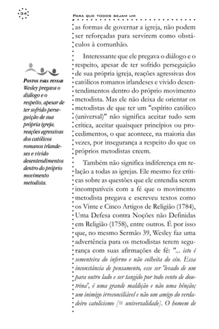 34
                       Para que todos sejam um
                       ○    ○   ○   ○   ○   ○   ○   ○   ○   ○   ○   ○   ○   ○   ○   ○   ○   ○   ○   ○   ○   ○   ○   ○   ○   ○   ○   ○




                       ○
                           as formas de governar a igreja, não podem




                       ○
                       ○
                           ser reforçadas para servirem como obstá-



                       ○
                       ○
                           culos à comunhão.


                       ○
                       ○
                       ○
                              Interessante que ele pregava o diálogo e o

                       ○
                       ○
                           respeito, apesar de ter sofrido perseguição
                       ○
                       ○
                       ○
                       ○
                           de sua própria igreja, reações agressivas dos
 PONTOS PARA PENSAR        católicos romanos irlandeses e vivido desen-
                       ○




 Wesley pregava o
                       ○




                           tendimentos dentro do próprio movimento
                       ○




 diálogo e o
                       ○




 respeito, apesar de       metodista. Mas ele não deixa de orientar os
                       ○
                       ○




 ter sofrido perse-        metodistas de que ter um "espírito católico
                       ○
                       ○




 guição de sua             (universal)" não significa aceitar tudo sem
                       ○




 própria igreja,           crítica, aceitar quaisquer princípios ou pro-
                       ○
                       ○




 reações agressivas        cedimentos, o que acontece, na maioria das
                       ○
                       ○




 dos católicos
                           vezes, por insegurança a respeito do que os
                       ○




 romanos irlande-
                       ○




                           próprios metodistas creem.
                       ○




 ses e vivido
                       ○
                       ○




 desentendimentos              Também não significa indiferença em re-
                       ○




 dentro do próprio
                       ○




                           lação a todas as igrejas. Ele mesmo fez críti-
                       ○




 movimento
                       ○




                           cas sobre as questões que ele entendia serem
                       ○




 metodista.
                       ○




                           incompatíveis com a fé que o movimento
                       ○
                       ○




                           metodista pregava e escreveu textos como
                       ○
                       ○




                           os Vinte e Cinco Artigos de Religião (1784),
                       ○
                       ○




                           Uma Defesa contra Noções não Definidas
                       ○
                       ○




                           em Religião (1758), entre outros. É por isso
                       ○
                       ○




                           que, no mesmo Sermão 39, Wesley faz uma
                       ○
                       ○




                           advertência para os metodistas terem segu-
                       ○
                       ○




                           rança com suas afirmações de fé: "... isto é
                       ○
                       ○




                           sementeira do inferno e não colheita do céu. Essa
                       ○
                       ○




                           inconstância de pensamento, esse ser 'levado de um
                       ○
                       ○




                           para outro lado e ser tangido por todo vento de dou-
                       ○
                       ○




                           trina', é uma grande maldição e não uma bênção;
                       ○
                       ○




                           um inimigo irreconciliável e não um amigo do verda-
                       ○
                       ○




                           deiro catolicismo [= universalidade]. O homem de
                       ○
                       ○
                       ○
 