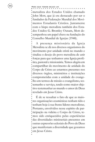36
     Para que todos sejam um
     ○    ○   ○   ○   ○   ○   ○   ○   ○   ○   ○   ○   ○   ○   ○   ○   ○   ○   ○   ○   ○   ○   ○   ○   ○   ○   ○   ○




     ○
     ○
         metodista dos Estados Unidos chamado




     ○
         John Mott, que já era destacado por ser o



     ○
     ○
         fundador da Federação Mundial dos Movi-


     ○
     ○
         mentos Estudantis Cristãos. Juntamente

     ○
     ○
         com o bispo metodista também dos Esta-
     ○
     ○
     ○
     ○   dos Unidos G. Bromley Oxnam, Mott de-
         sempenhou um papel chave na fundação do
     ○
     ○




         Conselho Mundial de Igrejas (1948).
     ○
     ○
     ○




            A presença missionária da Igreja
     ○
     ○




         Metodista se dá nos diversos organismos do
     ○
     ○




         movimento por unidade cristã no mundo e
     ○
     ○




         sinaliza o desejo do povo metodista de unir
     ○
     ○




         forças para que tenhamos uma Igreja profé-
     ○
     ○




         tica, pastoral e missionária. Temos alegria em
     ○
     ○




         compartilhar do movimento de unidade do
     ○
     ○




         Corpo de Cristo ao estarmos presentes nos
     ○
     ○




         diversos órgãos, ministérios e instituições
     ○




         comprometidas com a unidade do evange-
     ○
     ○




         lho em termos de missão e evangelismo, tes-
     ○
     ○




         temunho e serviço, tendo como maior obje-
     ○
     ○




         tivo testemunhar ao mundo o amor de Deus
     ○
     ○




         revelado em Jesus Cristo.
     ○
     ○
     ○




             É de se ressaltar o fato de que as maio-
     ○
     ○




         res organizações ecumênicas tenham tido e
     ○
     ○




         tenham hoje à sua frente líderes metodistas.
     ○
     ○




         Portanto, envolvidos nesse espírito de par-
     ○
     ○




         ticipação na videira e Corpo de Cristo, te-
     ○
     ○




         mos sido enriquecidos pelas experiências
     ○
     ○




         das diversidades ministeriais presentes em
     ○
     ○




         outras expressões eclesiais do Povo de Deus
     ○
     ○




         que manifestam a diversidade que gozamos
     ○
     ○




         em Jesus Cristo.
     ○
     ○
     ○
 