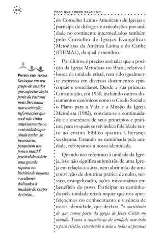 38
                      Para que todos sejam um
                      ○    ○   ○   ○   ○   ○   ○   ○   ○   ○   ○   ○   ○   ○   ○   ○   ○   ○   ○   ○   ○   ○   ○   ○   ○   ○   ○   ○




                      ○
                          do Conselho Latino-Americano de Igrejas e




                      ○
                      ○
                          participa de diálogos e articulações por uni-



                      ○
                      ○
                          dade no continente intermediados também


                      ○
                      ○
                          pelo Conselho de Igrejas Evangélicas

                      ○
                      ○
                          Metodistas da América Latina e do Caribe
                      ○
                      ○
                      ○
                      ○
                      ○   (CIEMAL), da qual é membro.
                             Por último, é preciso assinalar que a posi-
                      ○
                      ○




                          ção da Igreja Metodista no Brasil, relativa à
                      ○
                      ○




 PONTOS PARA PENSAR       busca da unidade cristã, tem sido igualmen-
                      ○
                      ○




 Destaque em seu          te expressa em diversos documentos epis-
                      ○




 grupo de estudos
                      ○




                          copais e conciliares. Desde a sua primeira
                      ○




 que aspectos desta
                      ○




                          Constituição, em 1930, incluindo outros do-
                      ○




 parte da Pastoral
                      ○




 mais lhe chama-          cumentos canônicos como o Credo Social e
                      ○
                      ○




 ram a atenção;           o Plano para a Vida e a Missão da Igreja
                      ○
                      ○




 informações que          Metodista (1982), constata-se a continuida-
                      ○




 você não tinha           de e a coerência de seus princípios e práti-
                      ○
                      ○




 anteriormente ou         cas, para os quais se reivindica fidelidade tan-
                      ○
                      ○




 curiosidades que
                          to ao ensino bíblico quanto à herança
                      ○




 ainda tenha. Se
                      ○




                          wesleyana. Estando na caminhada pela uni-
                      ○




 necessário,
                      ○




                          dade, reforçamos a nossa identidade.
                      ○




 pesquisem um
                      ○




 pouco mais! É
                      ○




                              Quando nos referimos à unidade da Igre-
                      ○




 possível descobrir
                      ○




                          ja, isso não significa submissão de uma Igre-
                      ○




 uma grande
                      ○




 riqueza na               ja em relação a outra, nem abrir mão de uma
                      ○
                      ○




 história de homens       convicção de doutrina prática de culto, ser-
                      ○
                      ○




 e mulheres
                          viço, evangelização, ações missionárias em
                      ○




 dedicados à
                      ○




                          benefício do povo. Participar na caminha-
                      ○




 unidade do Corpo
                      ○




                          da pela unidade cristã requer que nos aper-
                      ○




 de Cristo...
                      ○




                          feiçoemos no conhecimento e vivência de
                      ○
                      ○




                          nossa identidade, que declara "a consciência
                      ○
                      ○




                          de que somos parte da igreja de Jesus Cristo no
                      ○
                      ○




                          mundo. Temos a consciência da unidade com todo
                      ○
                      ○




                          o povo cristão, estendendo a mão a todas as pessoas
                      ○
                      ○
                      ○
 