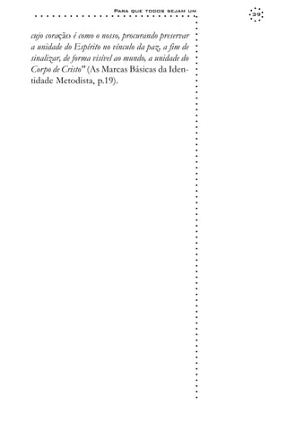 Para que todos sejam um
 ○   ○   ○   ○   ○   ○   ○   ○   ○   ○   ○   ○   ○   ○   ○   ○   ○   ○   ○   ○   ○   ○   ○   ○   ○   ○   ○   ○   39




                                                                                                             ○
                                                                                                             ○
                                                                                                             ○
cujo coração é como o nosso, procurando preservar




                                                                                                             ○
                                                                                                             ○
a unidade do Espírito no vínculo da paz, a fim de




                                                                                                             ○
                                                                                                             ○
sinalizar, de forma visível ao mundo, a unidade do




                                                                                                             ○
                                                                                                             ○
Corpo de Cristo" (As Marcas Básicas da Iden-




                                                                                                             ○
                                                                                                             ○
tidade Metodista, p.19).




                                                                                                             ○
                                                                                                             ○
                                                                                                             ○
                                                                                                             ○
                                                                                                             ○
                                                                                                             ○
                                                                                                             ○
                                                                                                             ○
                                                                                                             ○
                                                                                                             ○
                                                                                                             ○
                                                                                                             ○
                                                                                                             ○
                                                                                                             ○
                                                                                                             ○
                                                                                                             ○
                                                                                                             ○
                                                                                                             ○
                                                                                                             ○
                                                                                                             ○
                                                                                                             ○
                                                                                                             ○
                                                                                                             ○
                                                                                                             ○
                                                                                                             ○
                                                                                                             ○
                                                                                                             ○
                                                                                                             ○
                                                                                                             ○
                                                                                                             ○
                                                                                                             ○
                                                                                                             ○
                                                                                                             ○
                                                                                                             ○
                                                                                                             ○
                                                                                                             ○
                                                                                                             ○
                                                                                                             ○
                                                                                                             ○
                                                                                                             ○
                                                                                                             ○
                                                                                                             ○
                                                                                                             ○
                                                                                                             ○
                                                                                                             ○
                                                                                                             ○
                                                                                                             ○
                                                                                                             ○
                                                                                                             ○
                                                                                                             ○
                                                                                                             ○
                                                                                                             ○
                                                                                                             ○
                                                                                                             ○
                                                                                                             ○
                                                                                                             ○
 