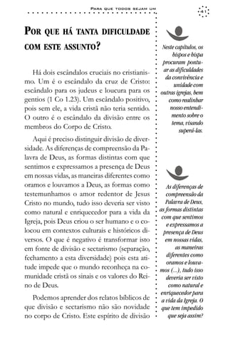 Para que todos sejam um
 ○   ○   ○   ○   ○   ○   ○   ○   ○   ○   ○   ○   ○   ○   ○   ○   ○   ○   ○   ○   ○   ○   ○   ○   ○   ○   ○   ○                     41




                                                                                                             ○
                                                                                                             ○
                                                                                                             ○
POR QUE HÁ TANTA DIFICULDADE




                                                                                                             ○
                                                                                                             ○
                                                                                                             ○
COM ESTE ASSUNTO?




                                                                                                             ○
                                                                                                                  Neste capítulos, os




                                                                                                             ○
                                                                                                             ○
                                                                                                                      bispos e bispa




                                                                                                             ○
                                                                                                             ○
                                                                                                                  procuram pontu-




                                                                                                             ○
                                                                                                                  ar as dificuldades




                                                                                                             ○
   Há dois escândalos cruciais no cristianis-




                                                                                                             ○
                                                                                                                   da convivência e




                                                                                                             ○
mo. Um é o escândalo da cruz de Cristo:                                                                                unidade com




                                                                                                             ○
                                                                                                             ○
escândalo para os judeus e loucura para os                                                                       outras igrejas, bem




                                                                                                             ○
gentios (1 Co 1.23). Um escândalo positivo,




                                                                                                             ○
                                                                                                                    como realinhar




                                                                                                             ○
pois sem ele, a vida cristã não teria sentido.                                                                       nosso entendi-




                                                                                                             ○
                                                                                                             ○
O outro é o escândalo da divisão entre os                                                                             mento sobre o




                                                                                                             ○
                                                                                                             ○
                                                                                                                      tema, visando
membros do Corpo de Cristo.


                                                                                                             ○
                                                                                                                         superá-las.


                                                                                                             ○
                                                                                                             ○
   Aqui é preciso distinguir divisão de diver-

                                                                                                             ○
                                                                                                             ○
sidade. As diferenças de compreensão da Pa-
                                                                                                             ○
                                                                                                             ○
lavra de Deus, as formas distintas com que                                                                   ○
                                                                                                             ○




sentimos e expressamos a presença de Deus
                                                                                                             ○
                                                                                                             ○




em nossas vidas, as maneiras diferentes como
                                                                                                             ○
                                                                                                             ○




oramos e louvamos a Deus, as formas como
                                                                                                             ○




                                                                                                                     As diferenças de
                                                                                                             ○




testemunhamos o amor redentor de Jesus                                                                              compreensão da
                                                                                                             ○
                                                                                                             ○




Cristo no mundo, tudo isso deveria ser visto                                                                        Palavra de Deus,
                                                                                                             ○
                                                                                                             ○




como natural e enriquecedor para a vida da                                                                       as formas distintas
                                                                                                             ○




                                                                                                                  com que sentimos
                                                                                                             ○




Igreja, pois Deus criou o ser humano e o co-
                                                                                                             ○




                                                                                                                    e expressamos a
                                                                                                             ○




locou em contextos culturais e históricos di-
                                                                                                             ○




                                                                                                                   presença de Deus
                                                                                                             ○




versos. O que é negativo é transformar isto                                                                         em nossas vidas,
                                                                                                             ○
                                                                                                             ○




em fonte de divisão e sectarismo (separação,                                                                             as maneiras
                                                                                                             ○
                                                                                                             ○




fechamento a esta diversidade) pois esta ati-                                                                       diferentes como
                                                                                                             ○




                                                                                                                    oramos e louva-
                                                                                                             ○




tude impede que o mundo reconheça na co-
                                                                                                             ○




                                                                                                                 mos (...), tudo isso
                                                                                                             ○




munidade cristã os sinais e os valores do Rei-
                                                                                                             ○




                                                                                                                    deveria ser visto
                                                                                                             ○




no de Deus.                                                                                                           como natural e
                                                                                                             ○
                                                                                                             ○




                                                                                                                 enriquecedor para
                                                                                                             ○




  Podemos aprender dos relatos bíblicos de
                                                                                                             ○




                                                                                                                  a vida da Igreja. O
                                                                                                             ○




que divisão e sectarismo não são novidade                                                                         que tem impedido
                                                                                                             ○
                                                                                                             ○




no corpo de Cristo. Este espírito de divisão                                                                          que seja assim?
                                                                                                             ○
 