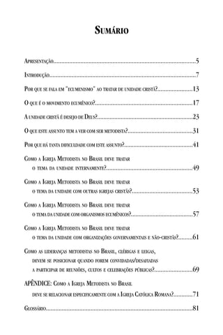 SUMÁRIO

APRESENTAÇÃO.........................................................................................5
INTRODUÇÃO............................................................................................7
POR QUE SE FALA EM "ECUMENISMO" AO TRATAR DE UNIDADE CRISTÃ?......................13
O QUE É O MOVIMENTO ECUMÊNICO?.............................................................17
A UNIDADE CRISTÃ É DESEJO DE DEUS?.............................................................23
O QUE ESTE ASSUNTO TEM A VER COM SER METODISTA?.........................................31
POR QUE HÁ TANTA DIFICULDADE COM ESTE ASSUNTO?............................................41
COMO A IGREJA METODISTA NO BRASIL DEVE TRATAR
   O TEMA DA UNIDADE INTERNAMENTE?......................................................49

COMO A IGREJA METODISTA NO BRASIL DEVE TRATAR
    O TEMA DA UNIDADE COM OUTRAS IGREJAS CRISTÃS?......................................53

COMO A IGREJA METODISTA NO BRASIL DEVE TRATAR
   O TEMA DA UNIDADE COM ORGANISMOS ECUMÊNICOS?........................................57

COMO A IGREJA METODISTA NO BRASIL DEVE TRATAR
    O TEMA DA UNIDADE COM ORGANIZAÇÕES GOVERNAMENTAIS E NÃO-CRISTÃS?.........61

COMO AS LIDERANÇAS METODISTAS NO BRASIL, CLÉRIGAS E LEIGAS,
   DEVEM SE POSICIONAR QUANDO FOREM CONVIDADAS/DESAFIADAS
   A PARTICIPAR DE REUNIÕES, CULTOS E CELEBRAÇÕES PÚBLICAS?........................69

APÊNDICE: COMO A IGREJA METODISTA NO BRASIL
  DEVE SE RELACIONAR ESPECIFICAMENTE COM A IGREJA CATÓLICA ROMANA?............71

GLOSSÁRIO............................................................................................81
 
