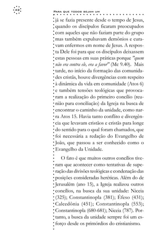 42
     Para que todos sejam um
     ○    ○   ○   ○   ○   ○   ○   ○   ○   ○   ○   ○   ○   ○   ○   ○   ○   ○   ○   ○   ○   ○   ○   ○   ○   ○   ○   ○




     ○
         já se fazia presente desde o tempo de Jesus,




     ○
     ○
         quando os discípulos ficaram preocupados



     ○
     ○
         com aqueles que não faziam parte do grupo


     ○
     ○
         mas também expulsavam demônios e cura-

     ○
     ○
         vam enfermos em nome de Jesus. A respos-
     ○
     ○
     ○
     ○   ta Dele foi para que os discípulos deixassem
         estas pessoas em suas práticas porque "quem
     ○
     ○




         não era contra ele, era a favor" (Mc 9.40). Mais
     ○
     ○




         tarde, no início da formação das comunida-
     ○
     ○




         des cristãs, houve divergências com respeito
     ○
     ○




         à dinâmica da vida em comunidade (Atos 6)
     ○
     ○




         e também tensões teológicas que provoca-
     ○
     ○




         ram a realização do primeiro concílio (reu-
     ○
     ○




         nião para conciliação) da Igreja na busca de
     ○
     ○




         encontrar o caminho da unidade, como nar-
     ○
     ○




         ra Atos 15. Havia tanto conflito e divergên-
     ○
     ○




         cia que levavam cristãos e cristãs para longe
     ○
     ○




         do sentido para o qual foram chamados, que
     ○
     ○




         foi necessária a redação do Evangelho de
     ○
     ○




         João, que passou a ser conhecido como o
     ○
     ○




         Evangelho da Unidade.
     ○
     ○
     ○




            O fato é que muitos outros concílios tive-
     ○
     ○




         ram que acontecer como tentativas de supe-
     ○
     ○




         ração das divisões teológicas e condenação das
     ○
     ○




         posições consideradas heréticas. Além do de
     ○
     ○




         Jerusalém (ano 15), a Igreja realizou outros
     ○
     ○




         concílios, na busca da sua unidade: Niceia
     ○
     ○




         (325); Constantinopla (381); Éfeso (431);
     ○
     ○




         Calcedônia (451); Constantinopla (553);
     ○
     ○




         Constantinopla (680-681); Niceia (787). Por-
     ○
     ○




         tanto, a busca da unidade sempre foi um es-
     ○
     ○




         forço desde os primórdios do cristianismo.
     ○
     ○
     ○
 
