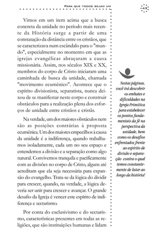Para que todos sejam um
 ○   ○   ○   ○   ○   ○   ○   ○   ○   ○   ○   ○   ○   ○   ○   ○   ○   ○   ○   ○   ○   ○   ○   ○   ○   ○   ○   ○                      43




                                                                                                             ○
                                                                                                             ○
                                                                                                             ○
   Vimos em um item acima que a busca




                                                                                                             ○
                                                                                                             ○
concreta da unidade no período mais recen-




                                                                                                             ○
                                                                                                             ○
te da História surge a partir de uma




                                                                                                             ○
                                                                                                             ○
constatação da distância entre os cristãos, que




                                                                                                             ○
                                                                                                             ○
se caracterizava num escândalo para o "mun-




                                                                                                             ○
                                                                                                             ○
do", especialmente no momento em que as




                                                                                                             ○
                                                                                                             ○
igrejas evangélicas abraçaram a causa




                                                                                                             ○
                                                                                                             ○
missionária. Assim, nos séculos XIX e XX,




                                                                                                             ○
                                                                                                             ○
membros do corpo de Cristo iniciaram uma




                                                                                                             ○
                                                                                                             ○
caminhada de busca da unidade, chamada




                                                                                                             ○
                                                                                                                      Nestas páginas,




                                                                                                             ○
"movimento ecumênico". Acontece que o



                                                                                                             ○
                                                                                                                  você irá descobrir



                                                                                                             ○
espírito divisionista, separatista, nunca dei-


                                                                                                             ○
                                                                                                                         os embates e
xou de se manifestar neste corpo e construir

                                                                                                             ○
                                                                                                                      dificuldades na

                                                                                                             ○
obstáculos para a realização plena dos esfor-
                                                                                                             ○
                                                                                                                     Igreja Primitiva
ços de unidade entre cristãos e cristãs.                                                                     ○
                                                                                                             ○
                                                                                                             ○       para estabelecer
                                                                                                                    os pontos funda-
                                                                                                             ○




   Na verdade, um dos maiores obstáculos nem
                                                                                                             ○




                                                                                                                    mentais da fé na
                                                                                                             ○




são as posições contrárias à proposta                                                                                  perspectiva da
                                                                                                             ○
                                                                                                             ○




ecumênica. Um dos maiores empecilhos à causa                                                                            unidade, bem
                                                                                                             ○
                                                                                                             ○




da unidade é a indiferença, quando trabalha-                                                                        como os desafios
                                                                                                             ○




                                                                                                                 enfrentados frente
                                                                                                             ○




mos isoladamente, cada um no seu espaço e
                                                                                                             ○




                                                                                                                        ao espírito de
                                                                                                             ○




entendemos a divisão e a separação como algo
                                                                                                             ○




                                                                                                                    divisão e separa-
                                                                                                             ○




natural. Convivemos tranquila e pacificamente                                                                    ção contra o qual
                                                                                                             ○
                                                                                                             ○




com as divisões no corpo de Cristo, alguns até                                                                     temos constante-
                                                                                                             ○
                                                                                                             ○




acreditam que ela seja necessária para expan-                                                                     mente de lutar ao
                                                                                                             ○




                                                                                                                  longo da história!
                                                                                                             ○




são do evangelho. Trata-se da lógica do dividir
                                                                                                             ○
                                                                                                             ○




para crescer, quando, na verdade, a lógica de-
                                                                                                             ○
                                                                                                             ○




veria ser unir para crescer e avançar. O grande
                                                                                                             ○
                                                                                                             ○




desafio da Igreja é vencer este espírito de indi-
                                                                                                             ○
                                                                                                             ○




ferença e sectarismo.
                                                                                                             ○
                                                                                                             ○
                                                                                                             ○




    Por conta do exclusivismo e do sectaris-
                                                                                                             ○
                                                                                                             ○




mo, características presentes em todas as re-
                                                                                                             ○
                                                                                                             ○




ligiões, que são instituições humanas e lidam
                                                                                                             ○
 